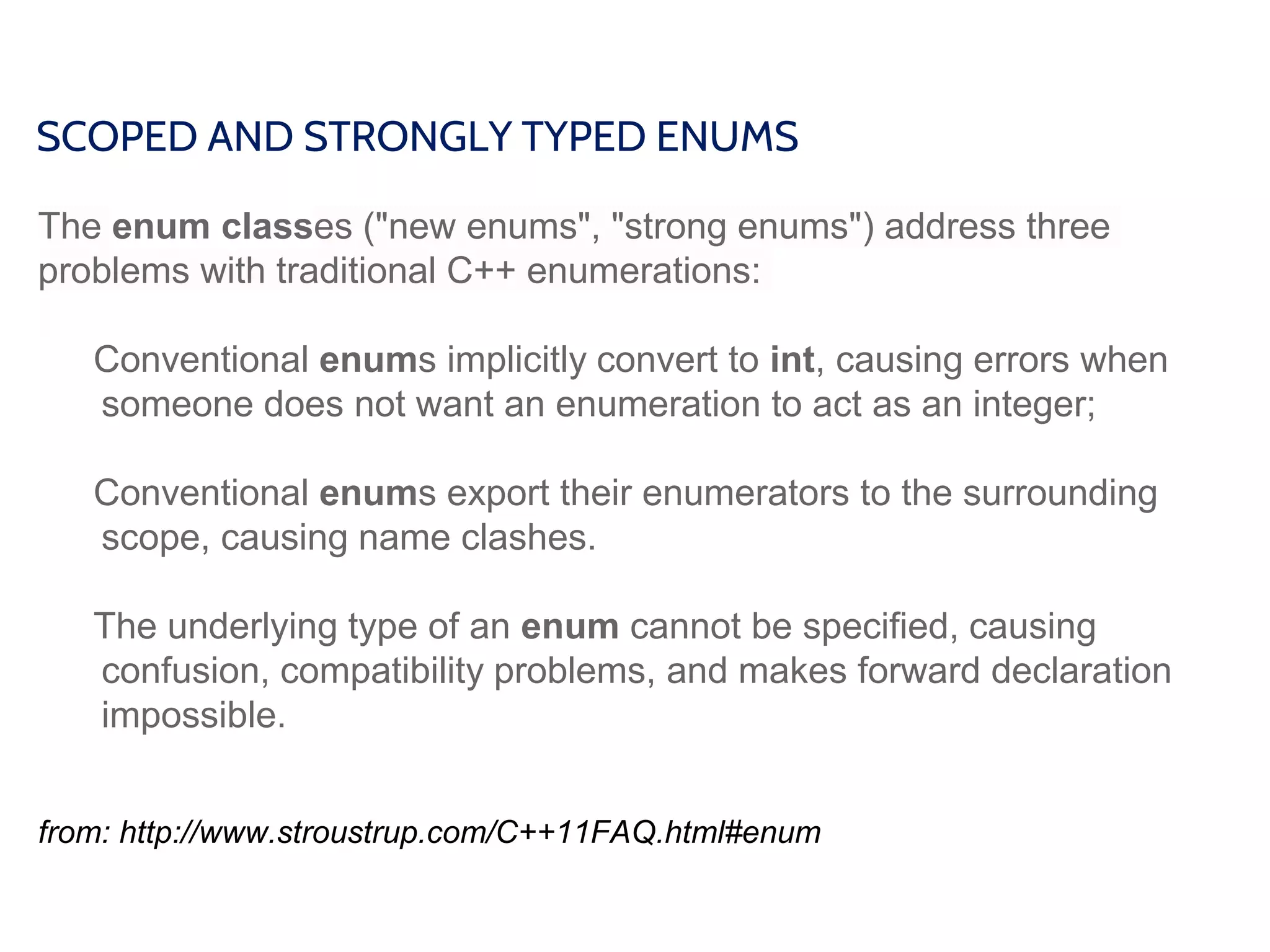 SCOPED AND STRONGLY TYPED ENUMS
The enum classes ("new enums", "strong enums") address three
problems with traditional C++ enumerations:
Conventional enums implicitly convert to int, causing errors when
someone does not want an enumeration to act as an integer;
Conventional enums export their enumerators to the surrounding
scope, causing name clashes.
The underlying type of an enum cannot be specified, causing
confusion, compatibility problems, and makes forward declaration
impossible.
from: http://www.stroustrup.com/C++11FAQ.html#enum
 