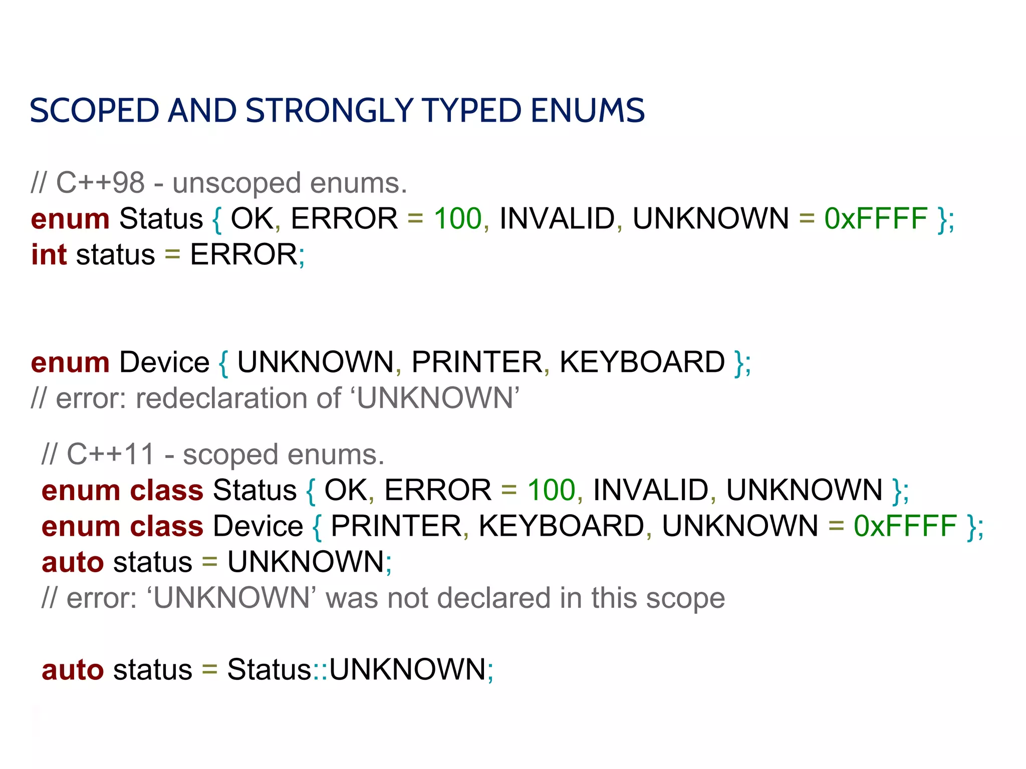 SCOPED AND STRONGLY TYPED ENUMS
// C++98 - unscoped enums.
enum Status { OK, ERROR = 100, INVALID, UNKNOWN = 0xFFFF };
int status = ERROR;
enum Device { UNKNOWN, PRINTER, KEYBOARD };
// error: redeclaration of ‘UNKNOWN’
// C++11 - scoped enums.
enum class Status { OK, ERROR = 100, INVALID, UNKNOWN };
enum class Device { PRINTER, KEYBOARD, UNKNOWN = 0xFFFF };
auto status = UNKNOWN;
// error: ‘UNKNOWN’ was not declared in this scope
auto status = Status::UNKNOWN;
 