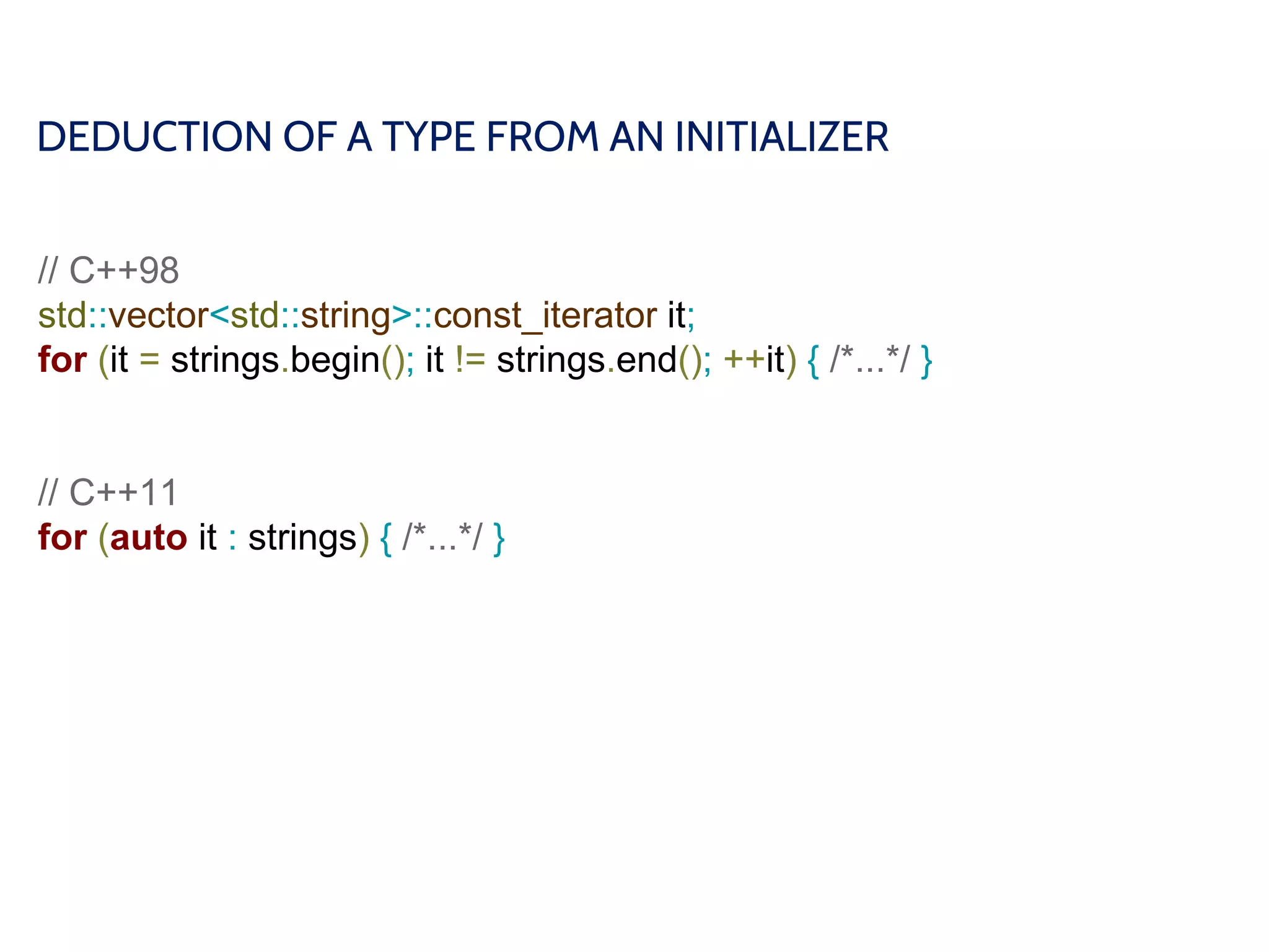 DEDUCTION OF A TYPE FROM AN INITIALIZER
// C++98
std::vector<std::string>::const_iterator it;
for (it = strings.begin(); it != strings.end(); ++it) { /*...*/ }
// C++11
for (auto it : strings) { /*...*/ }
 