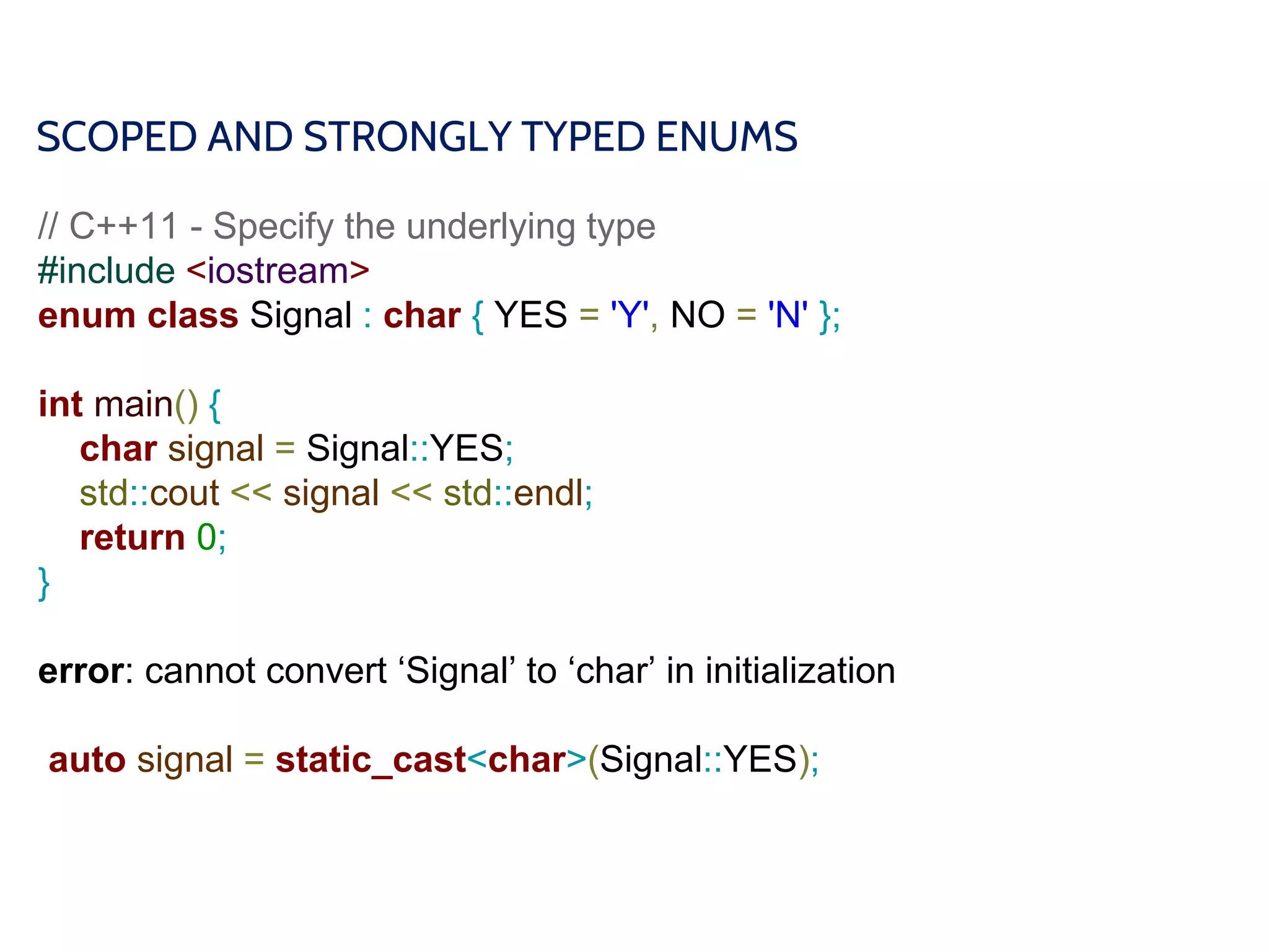 SCOPED AND STRONGLY TYPED ENUMS
// C++11 - Specify the underlying type
#include <iostream>
enum class Signal : char { YES = 'Y', NO = 'N' };
int main() {
char signal = Signal::YES;
std::cout << signal << std::endl;
return 0;
}
error: cannot convert ‘Signal’ to ‘char’ in initialization
auto signal = static_cast<char>(Signal::YES);
 
