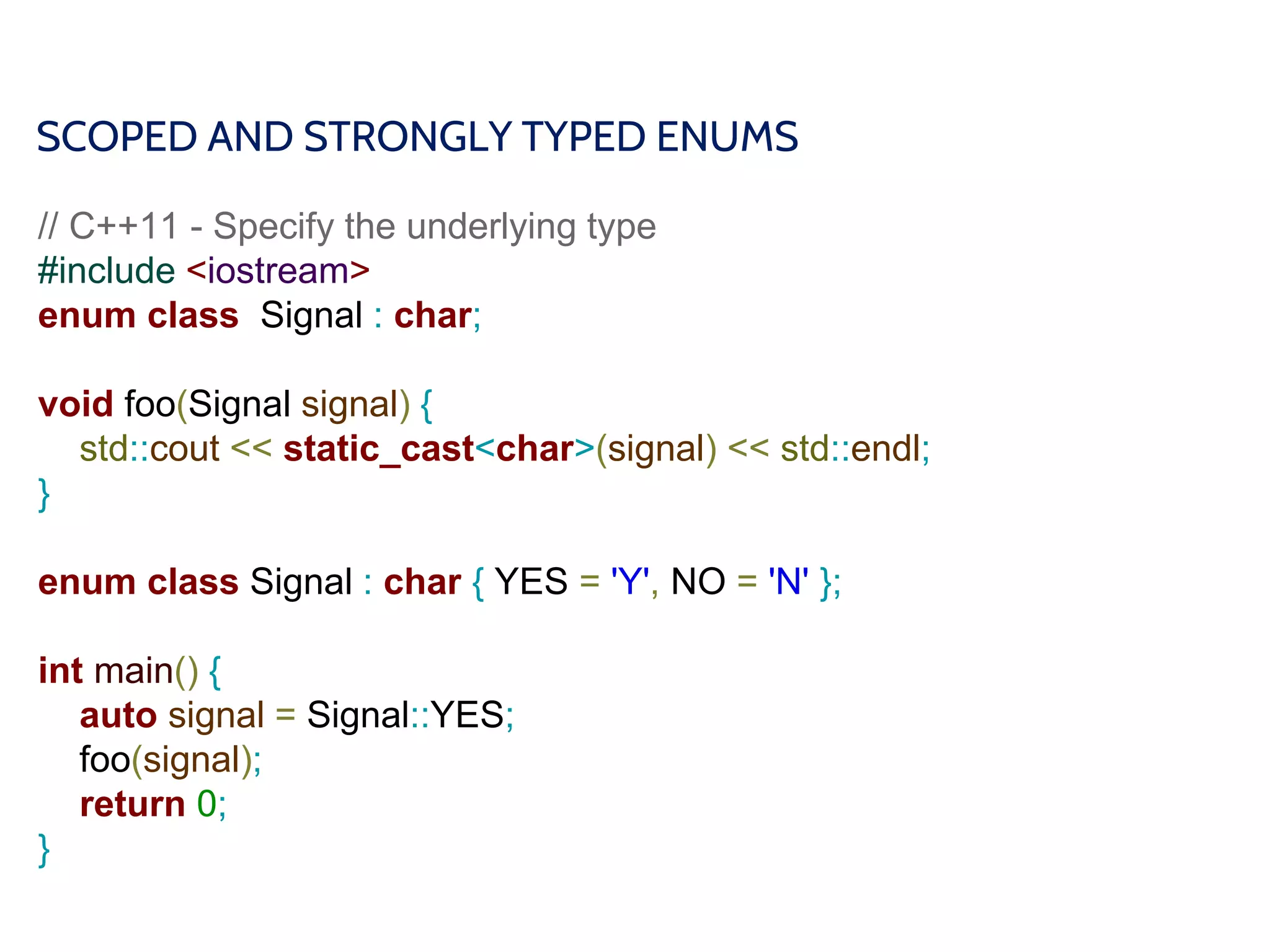 SCOPED AND STRONGLY TYPED ENUMS
// C++11 - Specify the underlying type
#include <iostream>
enum class Signal : char;
void foo(Signal signal) {
std::cout << static_cast<char>(signal) << std::endl;
}
enum class Signal : char { YES = 'Y', NO = 'N' };
int main() {
auto signal = Signal::YES;
foo(signal);
return 0;
}
 
