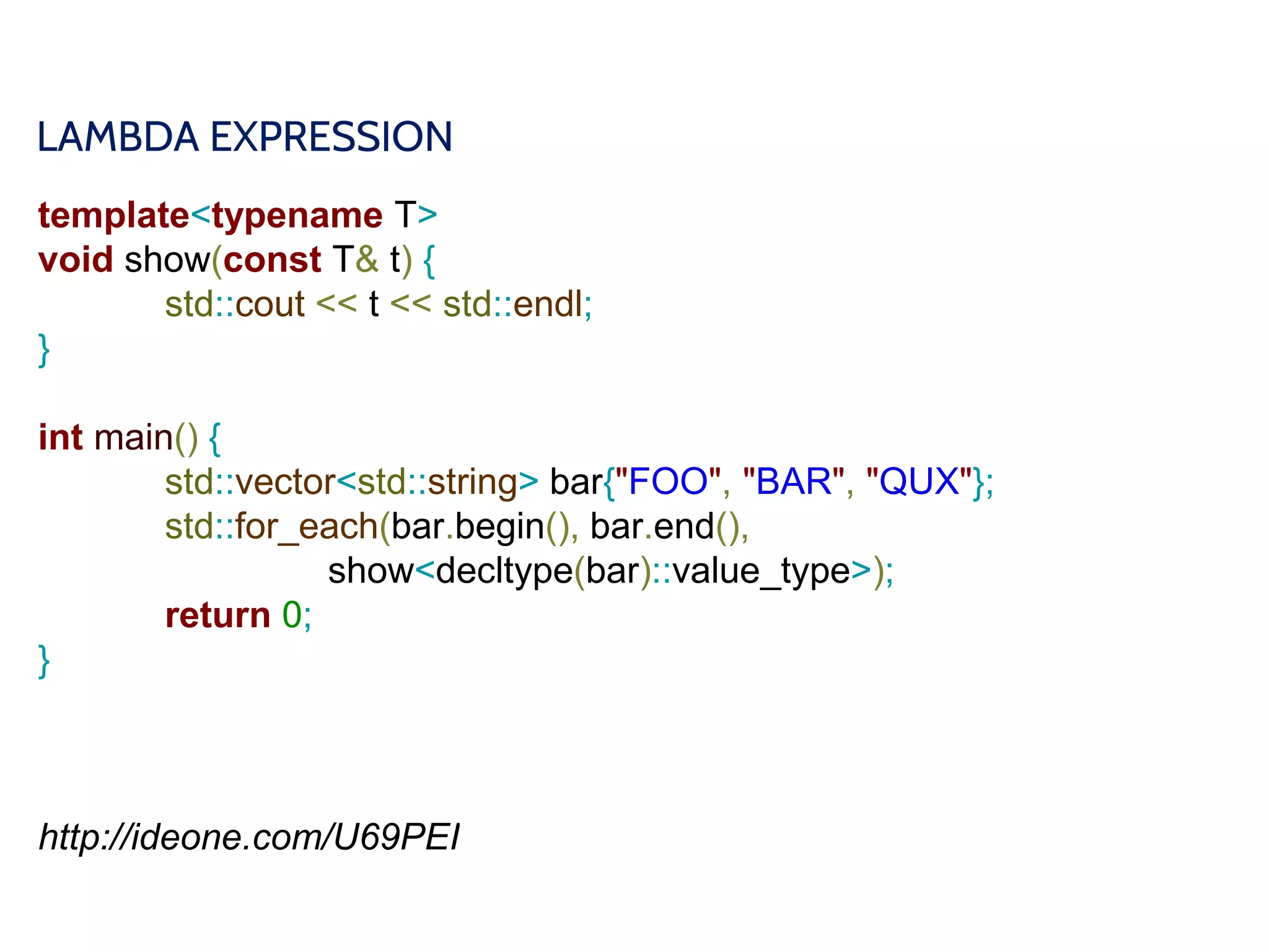 LAMBDA EXPRESSION
template<typename T>
void show(const T& t) {
std::cout << t << std::endl;
}
int main() {
std::vector<std::string> bar{"FOO", "BAR", "QUX"};
std::for_each(bar.begin(), bar.end(),
show<decltype(bar)::value_type>);
return 0;
}
http://ideone.com/U69PEI
 