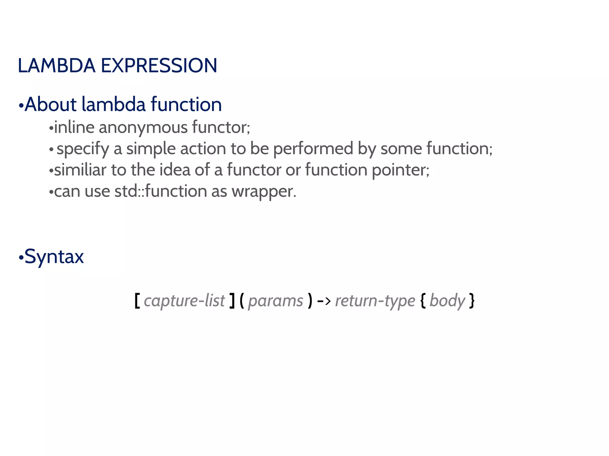 LAMBDA EXPRESSION
•About lambda function
•inline anonymous functor;
•specify a simple action to be performed by some function;
•similiar to the idea of a functor or function pointer;
•can use std::function as wrapper.
•Syntax
[ capture-list ] ( params ) -> return-type { body }
 
