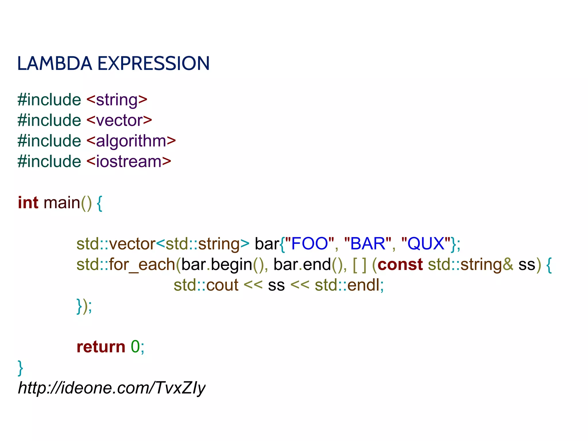 LAMBDA EXPRESSION
#include <string>
#include <vector>
#include <algorithm>
#include <iostream>
int main() {
std::vector<std::string> bar{"FOO", "BAR", "QUX"};
std::for_each(bar.begin(), bar.end(), [ ] (const std::string& ss) {
std::cout << ss << std::endl;
});
return 0;
}
http://ideone.com/TvxZIy
 