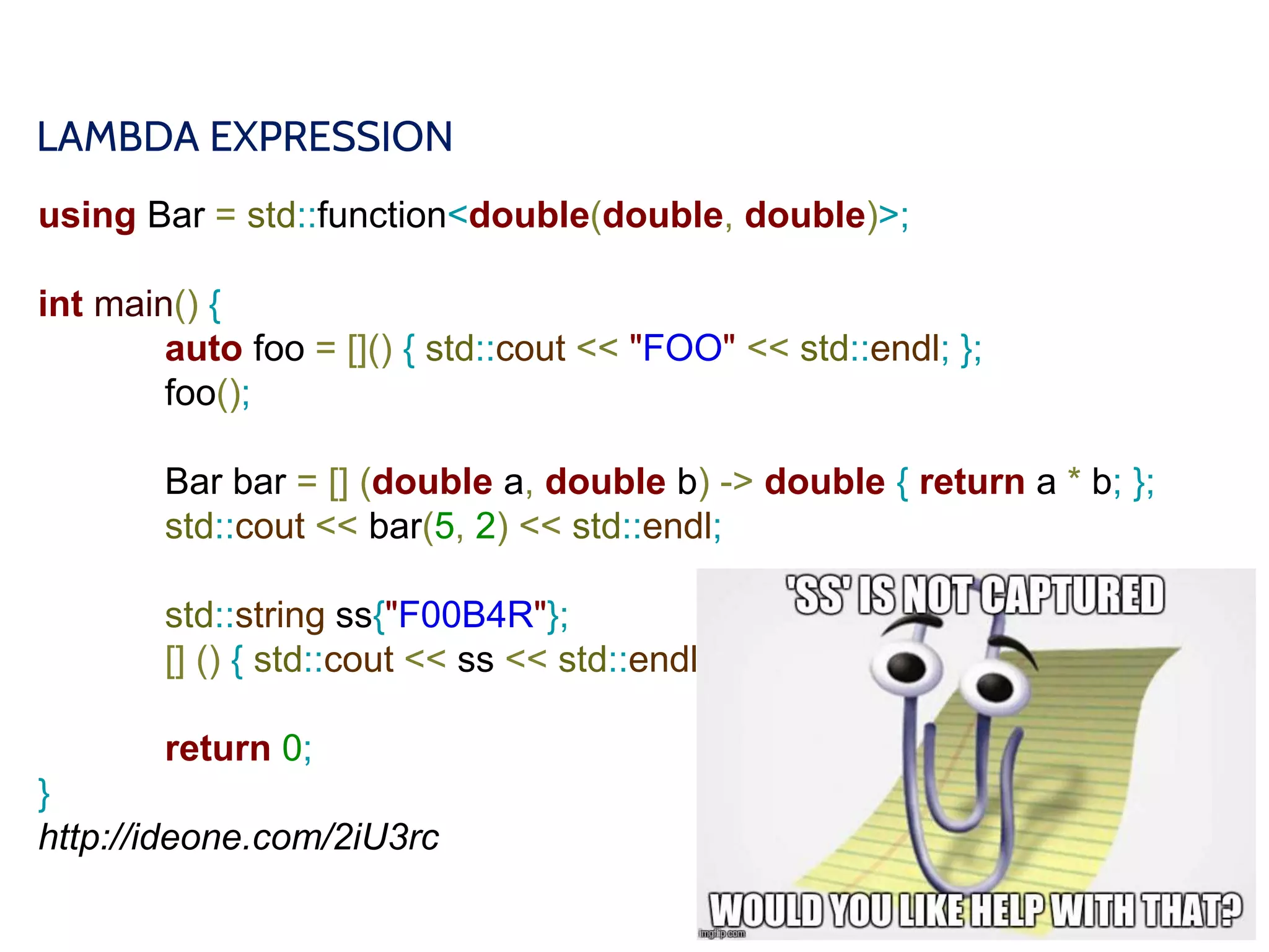 LAMBDA EXPRESSION
using Bar = std::function<double(double, double)>;
int main() {
auto foo = []() { std::cout << "FOO" << std::endl; };
foo();
Bar bar = [] (double a, double b) -> double { return a * b; };
std::cout << bar(5, 2) << std::endl;
std::string ss{"F00B4R"};
[] () { std::cout << ss << std::endl; };
return 0;
}
http://ideone.com/2iU3rc
 