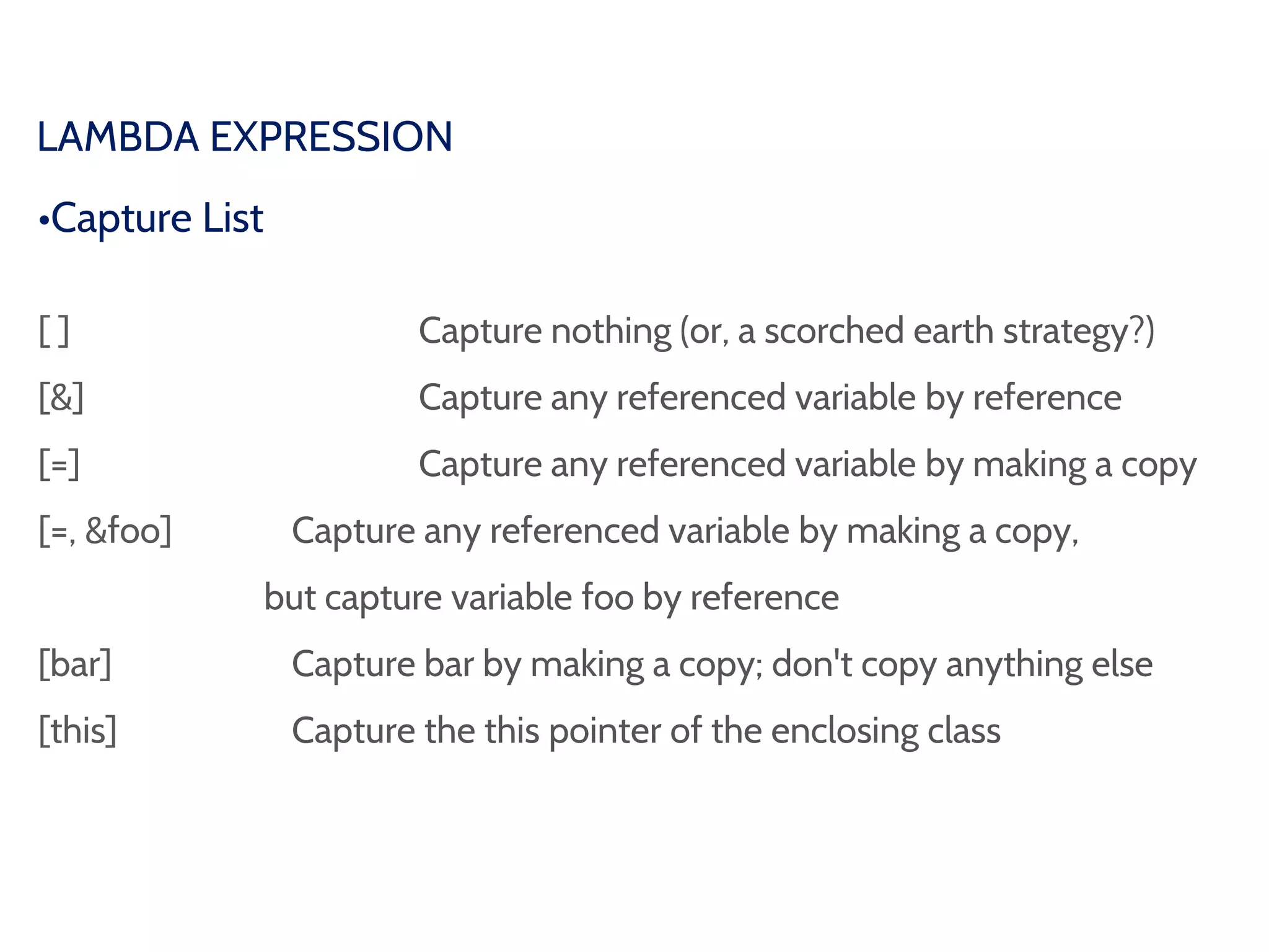 LAMBDA EXPRESSION
•Capture List
[ ] Capture nothing (or, a scorched earth strategy?)
[&] Capture any referenced variable by reference
[=] Capture any referenced variable by making a copy
[=, &foo] Capture any referenced variable by making a copy,
but capture variable foo by reference
[bar] Capture bar by making a copy; don't copy anything else
[this] Capture the this pointer of the enclosing class
 