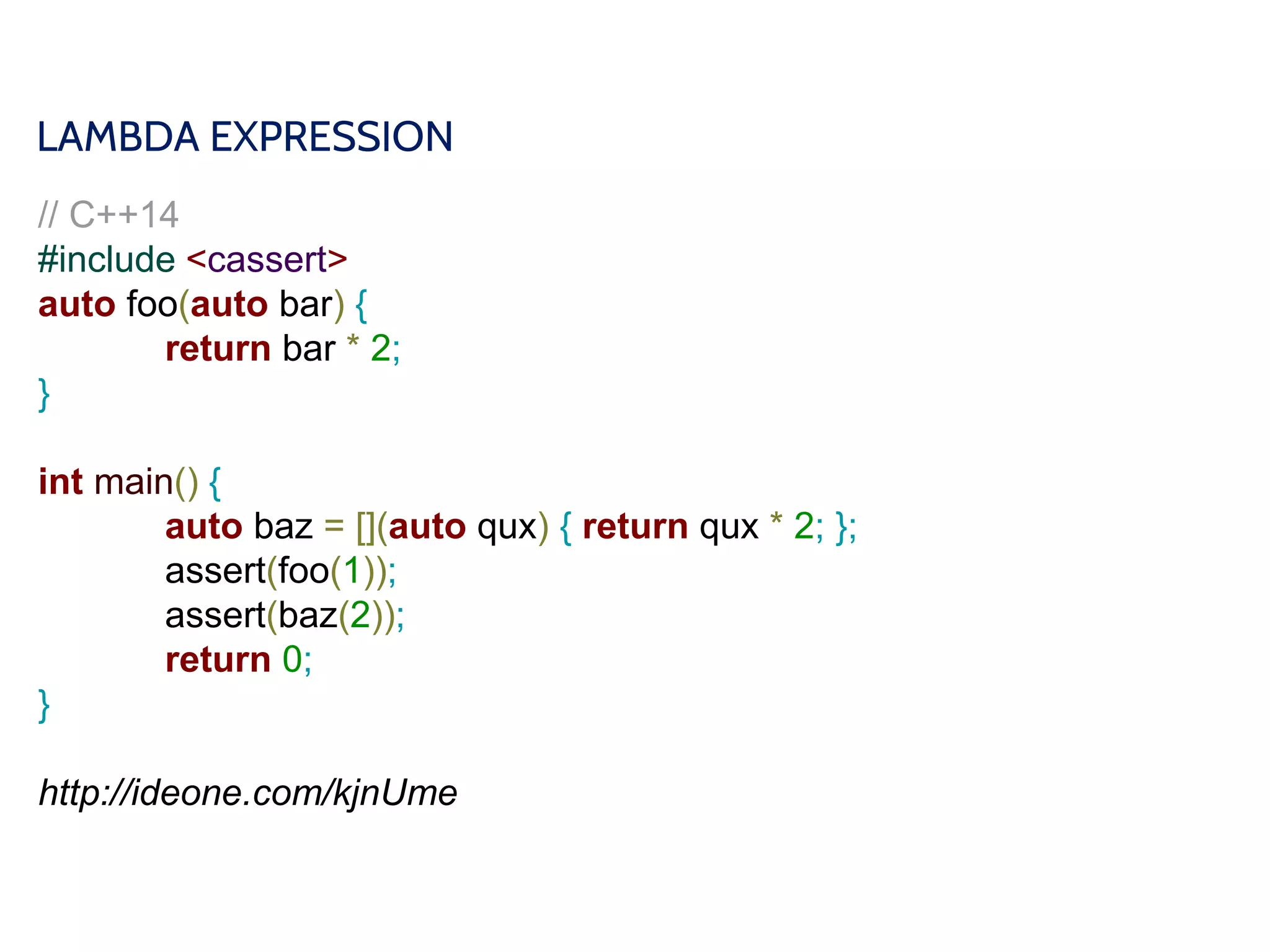 LAMBDA EXPRESSION
// C++14
#include <cassert>
auto foo(auto bar) {
return bar * 2;
}
int main() {
auto baz = [](auto qux) { return qux * 2; };
assert(foo(1));
assert(baz(2));
return 0;
}
http://ideone.com/kjnUme
 