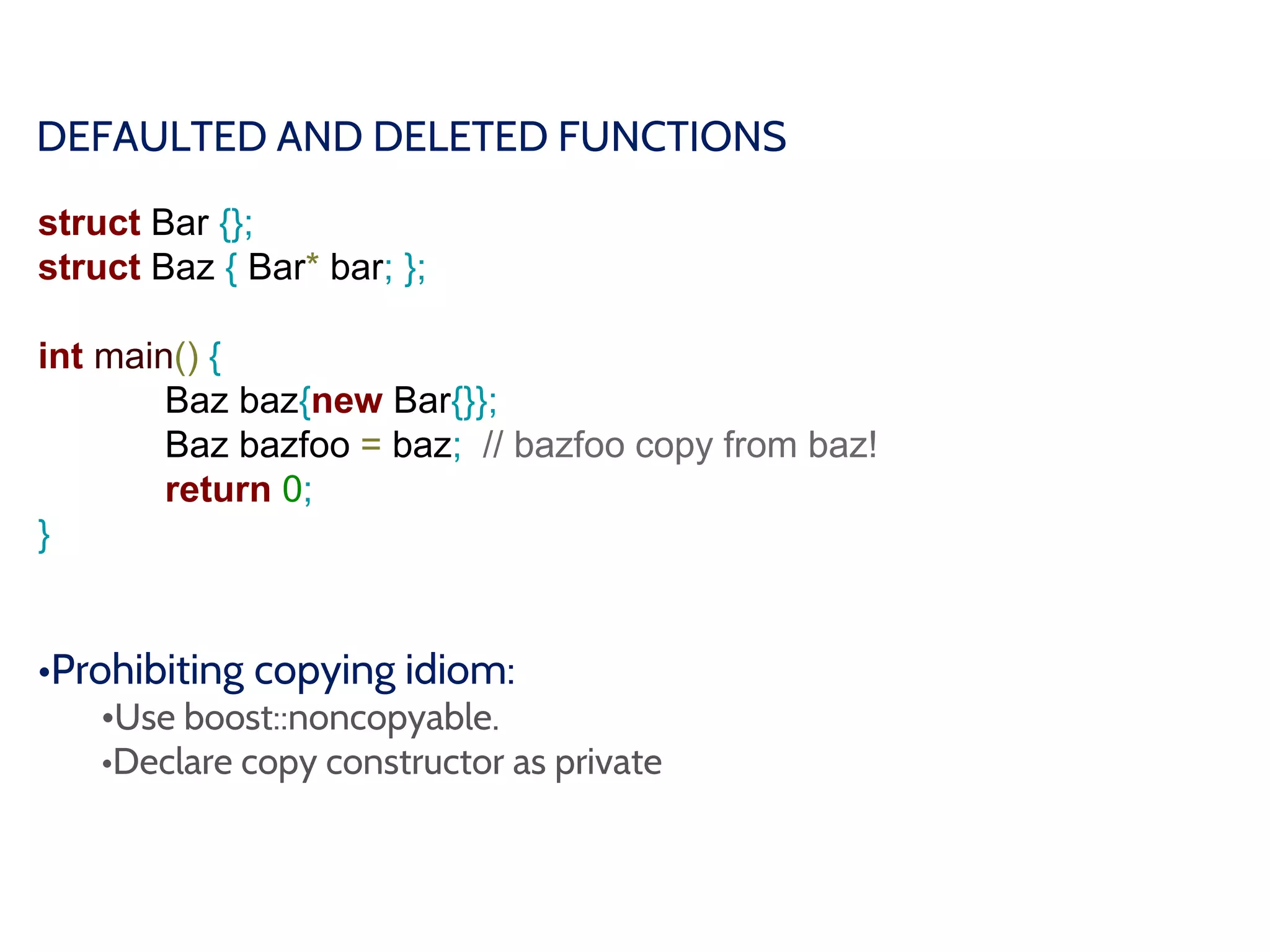 DEFAULTED AND DELETED FUNCTIONS
struct Bar {};
struct Baz { Bar* bar; };
int main() {
Baz baz{new Bar{}};
Baz bazfoo = baz; // bazfoo copy from baz!
return 0;
}
•Prohibiting copying idiom:
•Use boost::noncopyable.
•Declare copy constructor as private
 