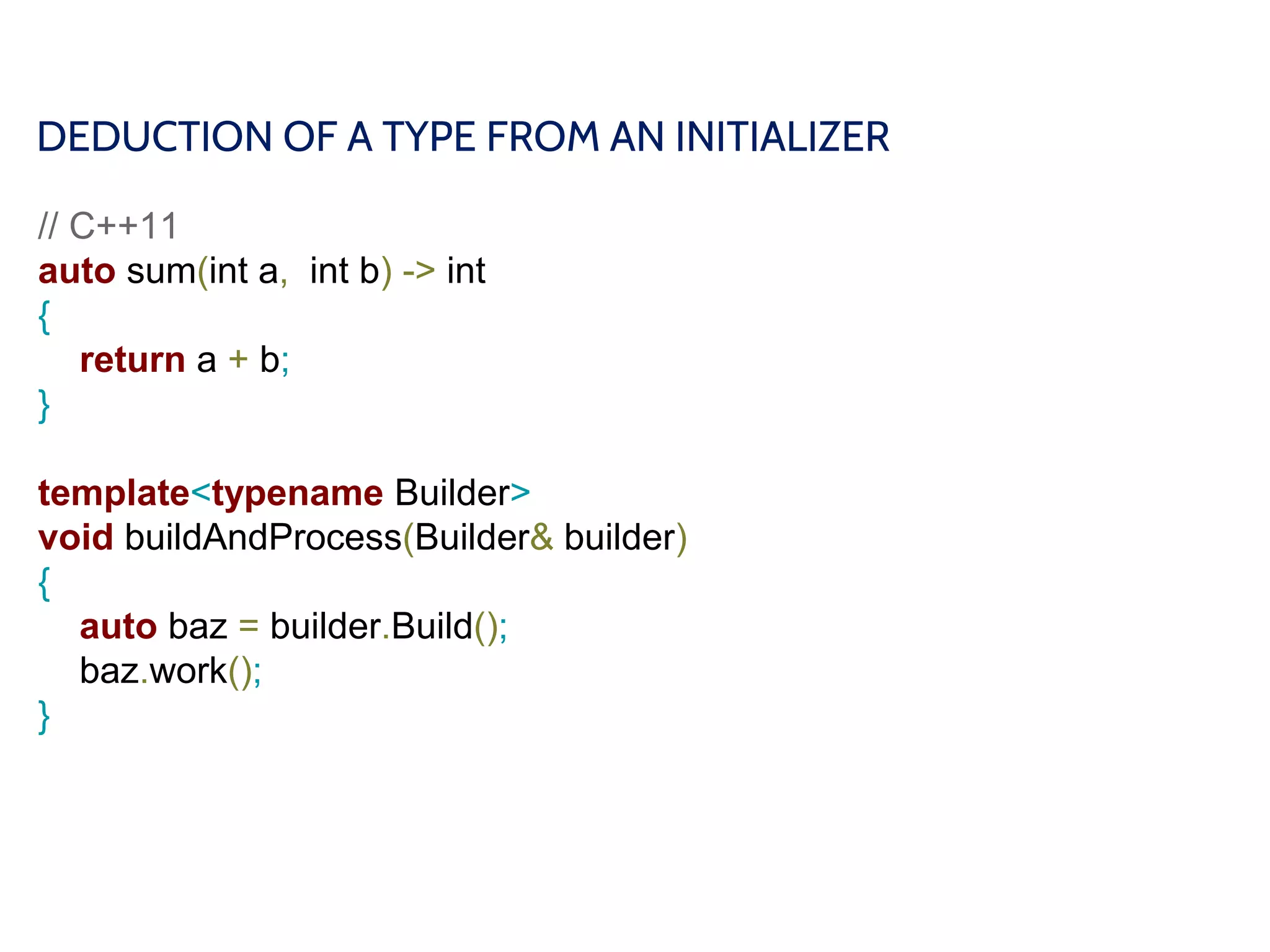 DEDUCTION OF A TYPE FROM AN INITIALIZER
// C++11
auto sum(int a, int b) -> int
{
return a + b;
}
template<typename Builder>
void buildAndProcess(Builder& builder)
{
auto baz = builder.Build();
baz.work();
}
 