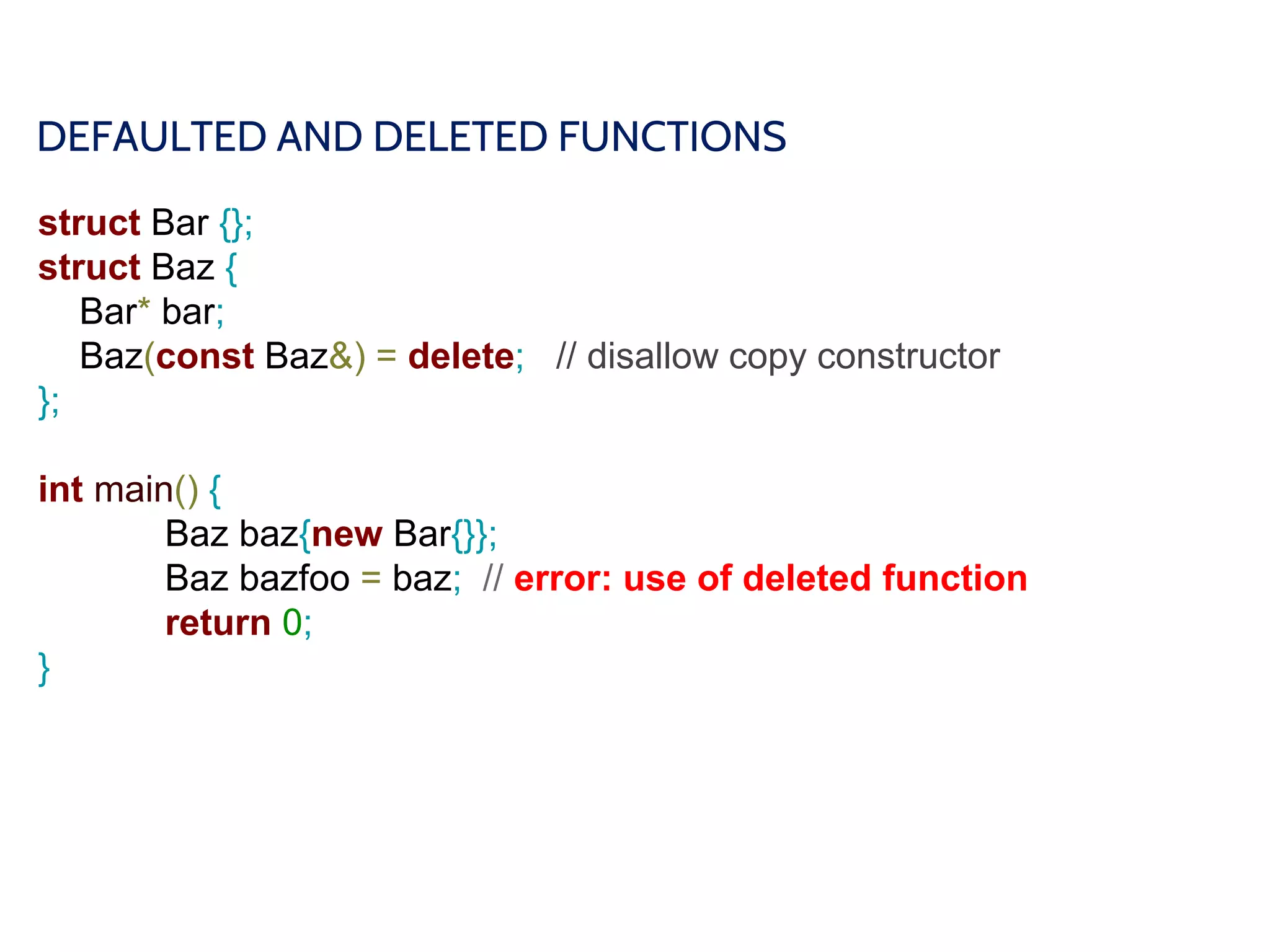 DEFAULTED AND DELETED FUNCTIONS
struct Bar {};
struct Baz {
Bar* bar;
Baz(const Baz&) = delete; // disallow copy constructor
};
int main() {
Baz baz{new Bar{}};
Baz bazfoo = baz; // error: use of deleted function
return 0;
}
 