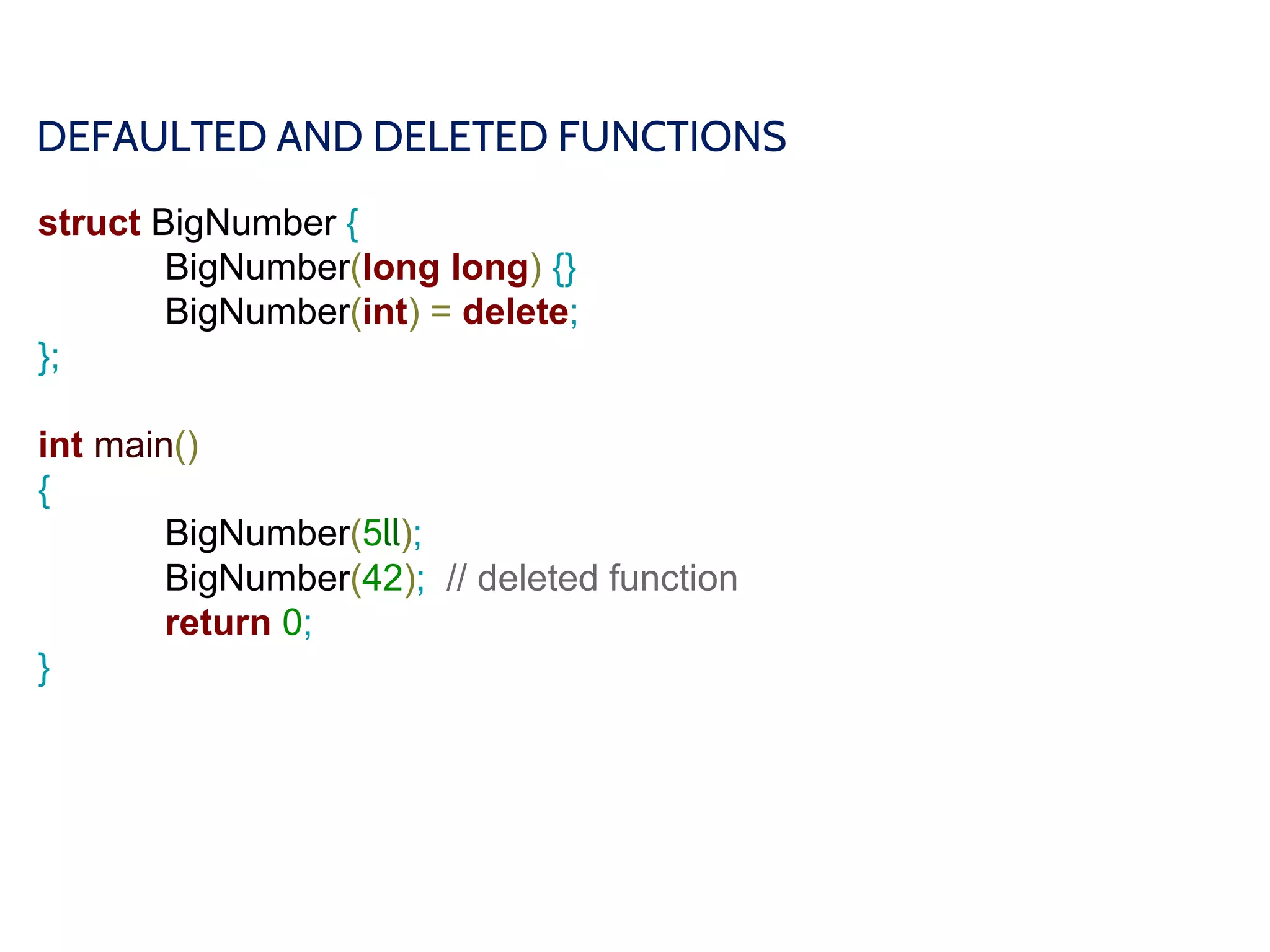DEFAULTED AND DELETED FUNCTIONS
struct BigNumber {
BigNumber(long long) {}
BigNumber(int) = delete;
};
int main()
{
BigNumber(5ll);
BigNumber(42); // deleted function
return 0;
}
 
