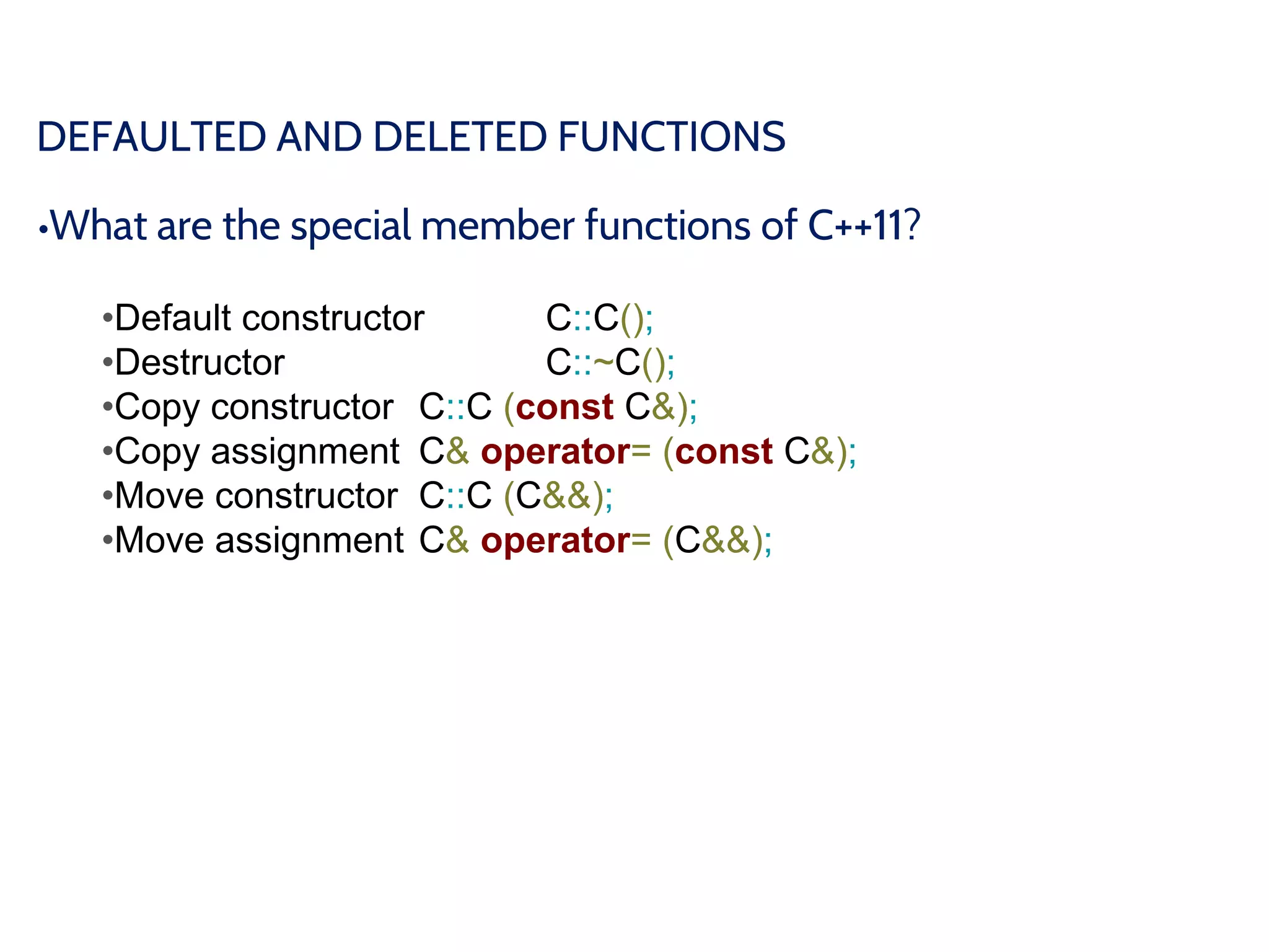 DEFAULTED AND DELETED FUNCTIONS
•What are the special member functions of C++11?
•Default constructor C::C();
•Destructor C::~C();
•Copy constructor C::C (const C&);
•Copy assignment C& operator= (const C&);
•Move constructor C::C (C&&);
•Move assignment C& operator= (C&&);
 