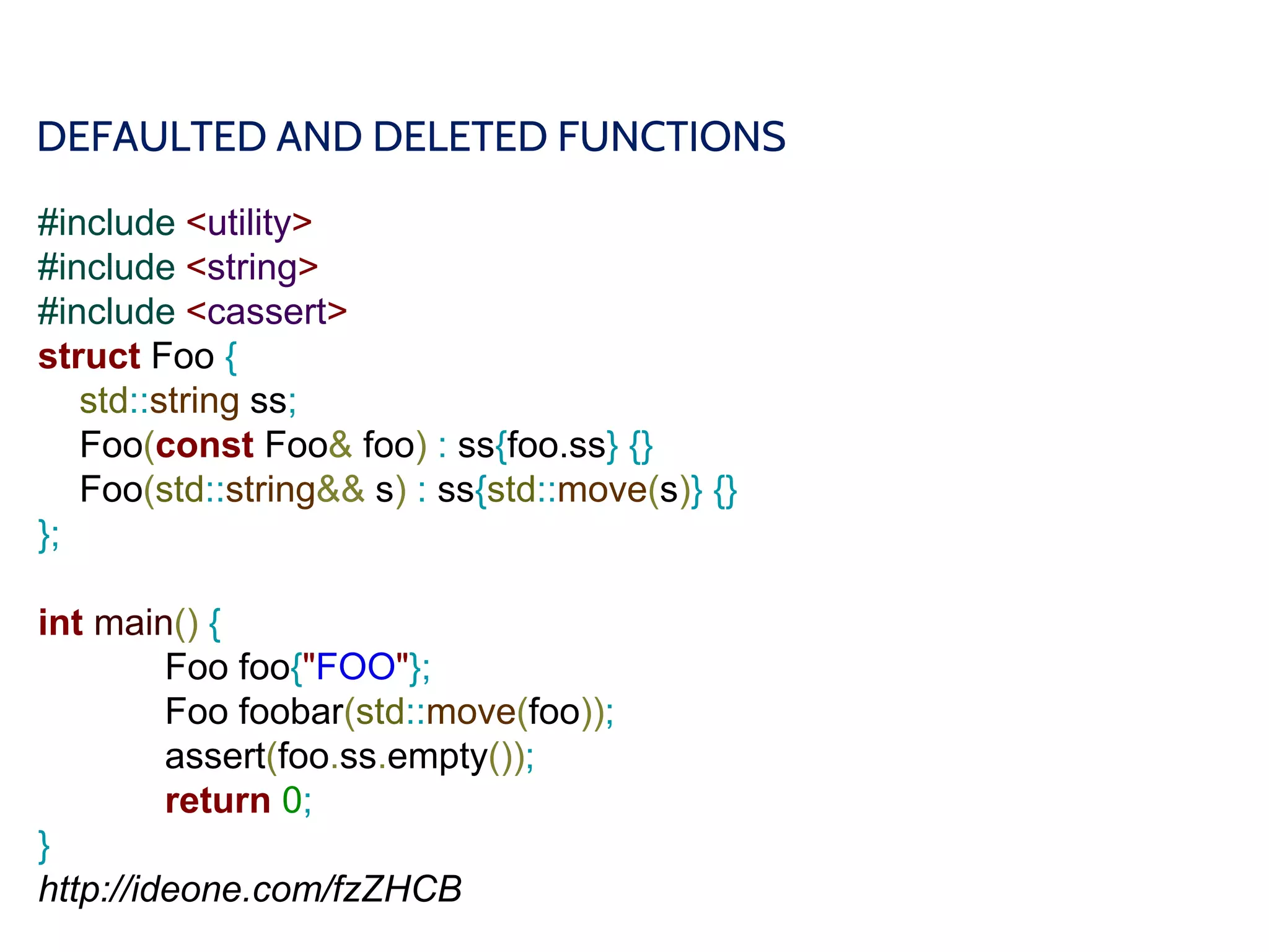 DEFAULTED AND DELETED FUNCTIONS
#include <utility>
#include <string>
#include <cassert>
struct Foo {
std::string ss;
Foo(const Foo& foo) : ss{foo.ss} {}
Foo(std::string&& s) : ss{std::move(s)} {}
};
int main() {
Foo foo{"FOO"};
Foo foobar(std::move(foo));
assert(foo.ss.empty());
return 0;
}
http://ideone.com/fzZHCB
 