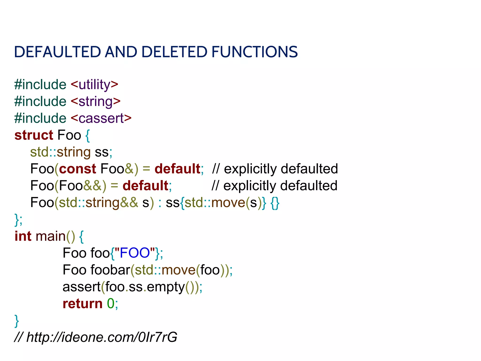 DEFAULTED AND DELETED FUNCTIONS
#include <utility>
#include <string>
#include <cassert>
struct Foo {
std::string ss;
Foo(const Foo&) = default; // explicitly defaulted
Foo(Foo&&) = default; // explicitly defaulted
Foo(std::string&& s) : ss{std::move(s)} {}
};
int main() {
Foo foo{"FOO"};
Foo foobar(std::move(foo));
assert(foo.ss.empty());
return 0;
}
// http://ideone.com/0Ir7rG
 