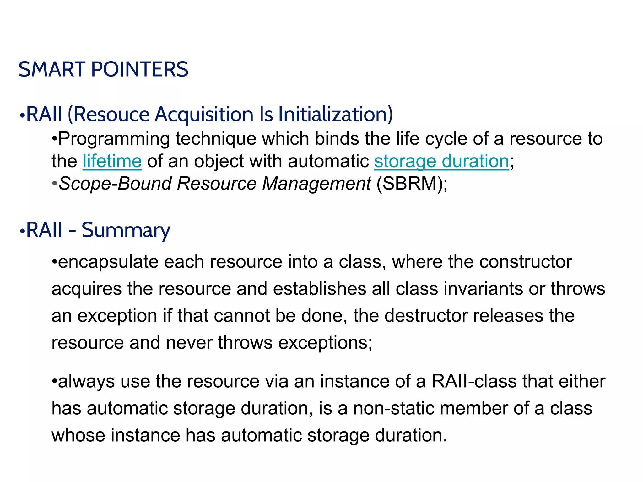 SMART POINTERS
•RAII (Resouce Acquisition Is Initialization)
•Programming technique which binds the life cycle of a resource to
the lifetime of an object with automatic storage duration;
•Scope-Bound Resource Management (SBRM);
•RAII - Summary
•encapsulate each resource into a class, where the constructor
acquires the resource and establishes all class invariants or throws
an exception if that cannot be done, the destructor releases the
resource and never throws exceptions;
•always use the resource via an instance of a RAII-class that either
has automatic storage duration, is a non-static member of a class
whose instance has automatic storage duration.
 