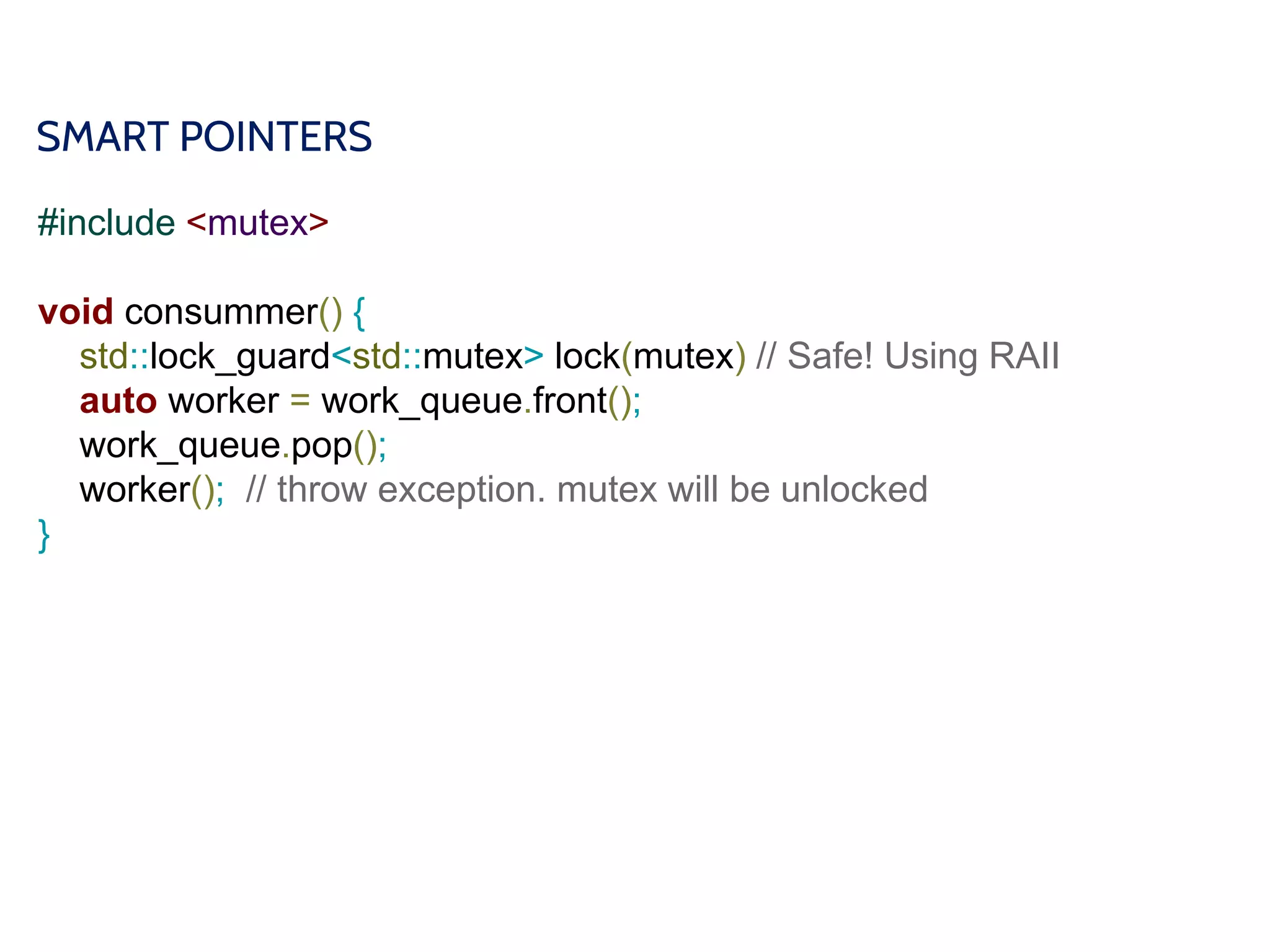 SMART POINTERS
#include <mutex>
void consummer() {
std::lock_guard<std::mutex> lock(mutex) // Safe! Using RAII
auto worker = work_queue.front();
work_queue.pop();
worker(); // throw exception. mutex will be unlocked
}
 