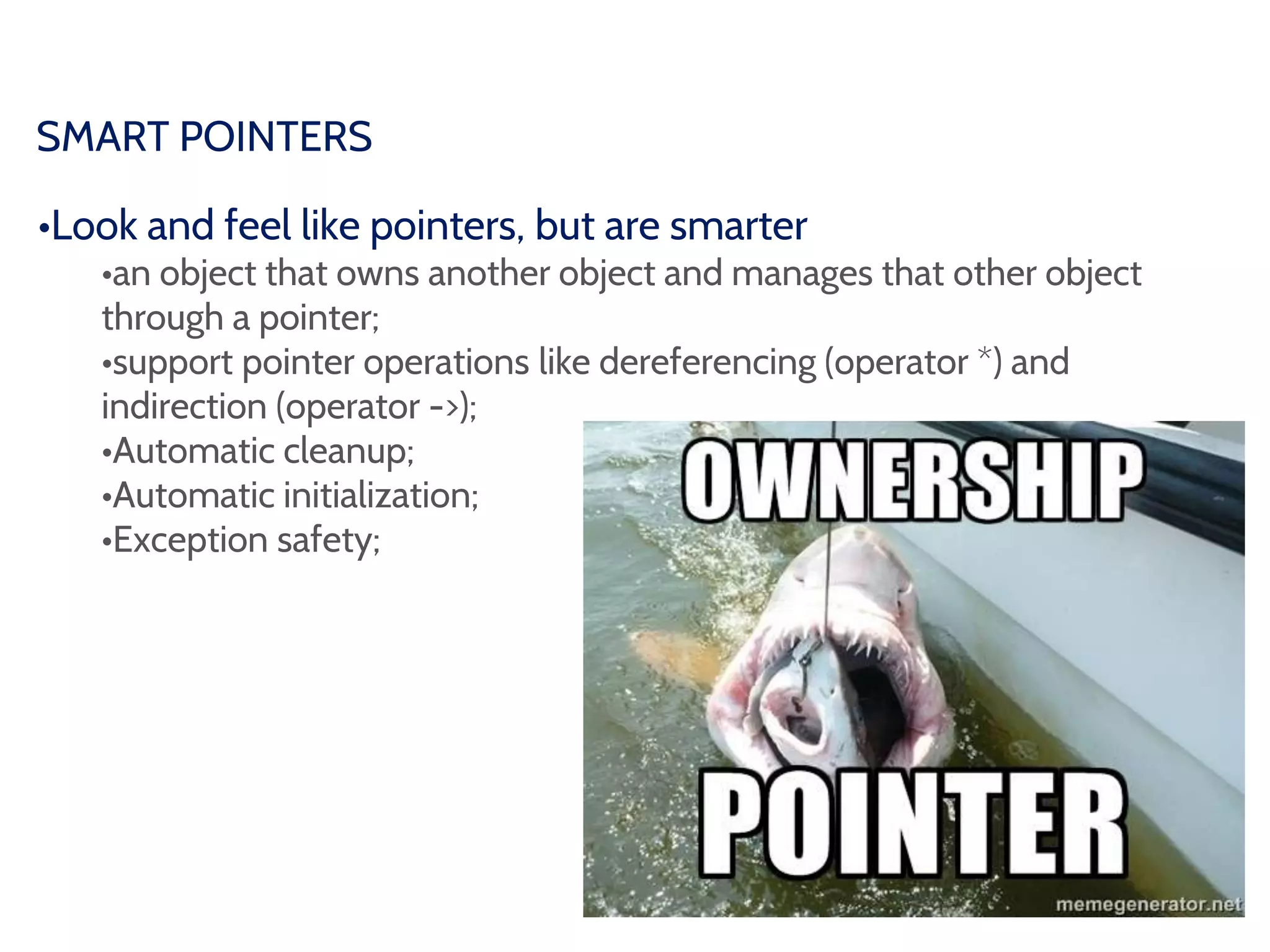 SMART POINTERS
•Look and feel like pointers, but are smarter
•an object that owns another object and manages that other object
through a pointer;
•support pointer operations like dereferencing (operator *) and
indirection (operator ->);
•Automatic cleanup;
•Automatic initialization;
•Exception safety;
 