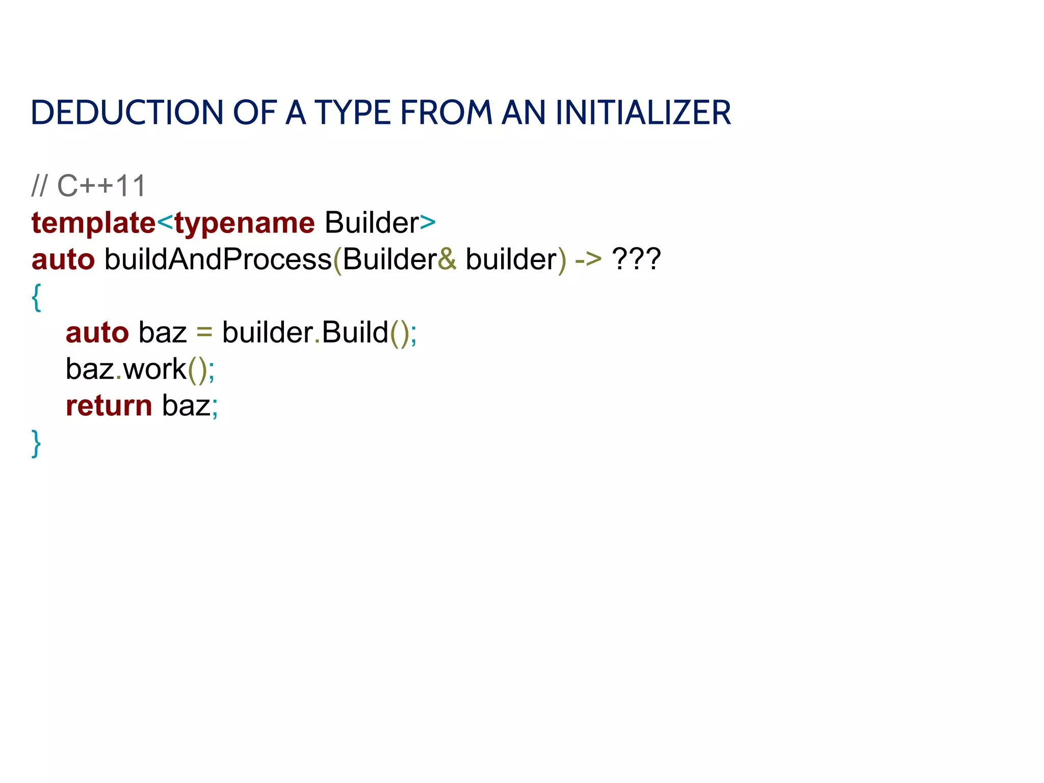 DEDUCTION OF A TYPE FROM AN INITIALIZER
// C++11
template<typename Builder>
auto buildAndProcess(Builder& builder) -> ???
{
auto baz = builder.Build();
baz.work();
return baz;
}
 