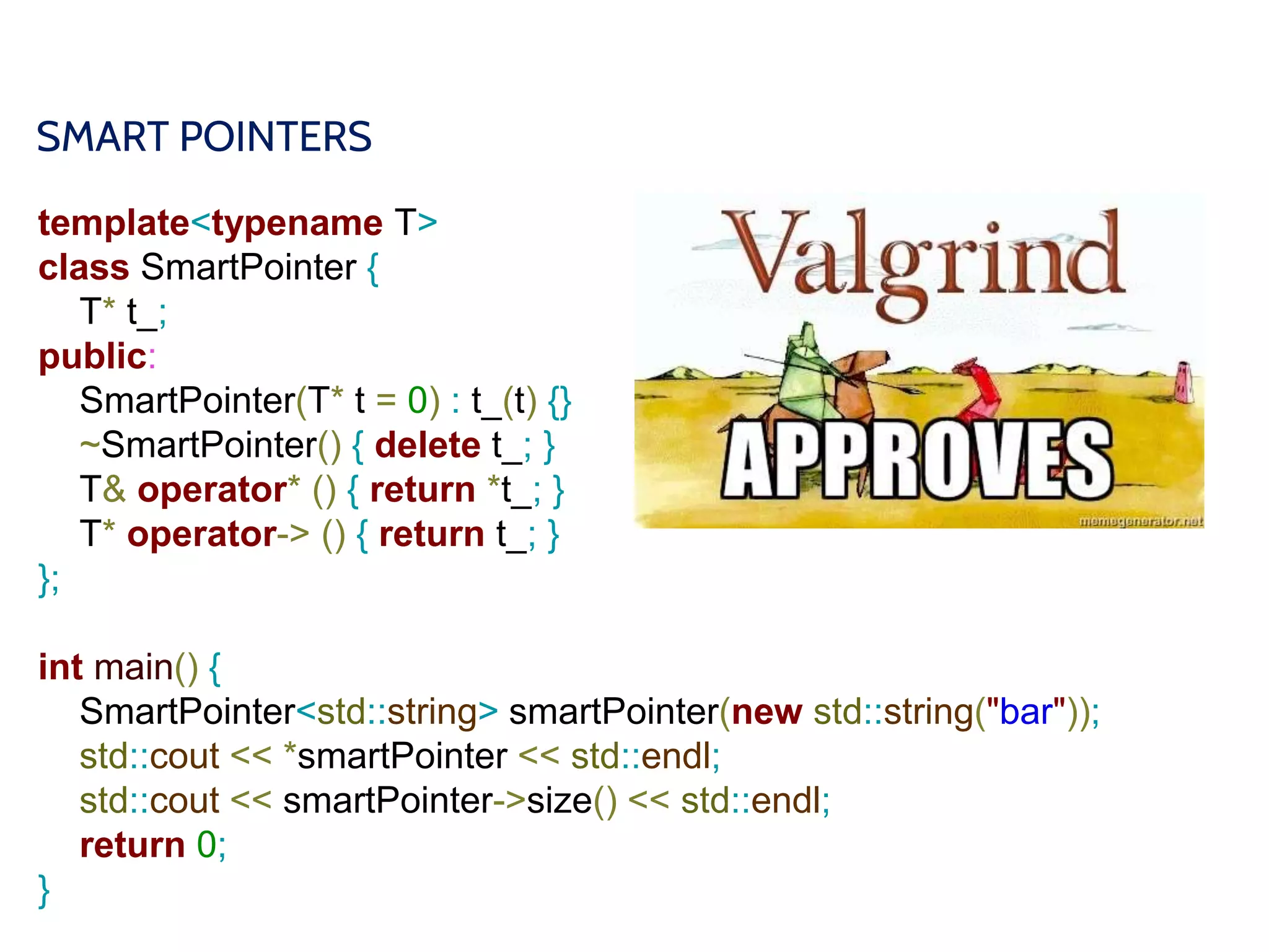 SMART POINTERS
template<typename T>
class SmartPointer {
T* t_;
public:
SmartPointer(T* t = 0) : t_(t) {}
~SmartPointer() { delete t_; }
T& operator* () { return *t_; }
T* operator-> () { return t_; }
};
int main() {
SmartPointer<std::string> smartPointer(new std::string("bar"));
std::cout << *smartPointer << std::endl;
std::cout << smartPointer->size() << std::endl;
return 0;
}
 