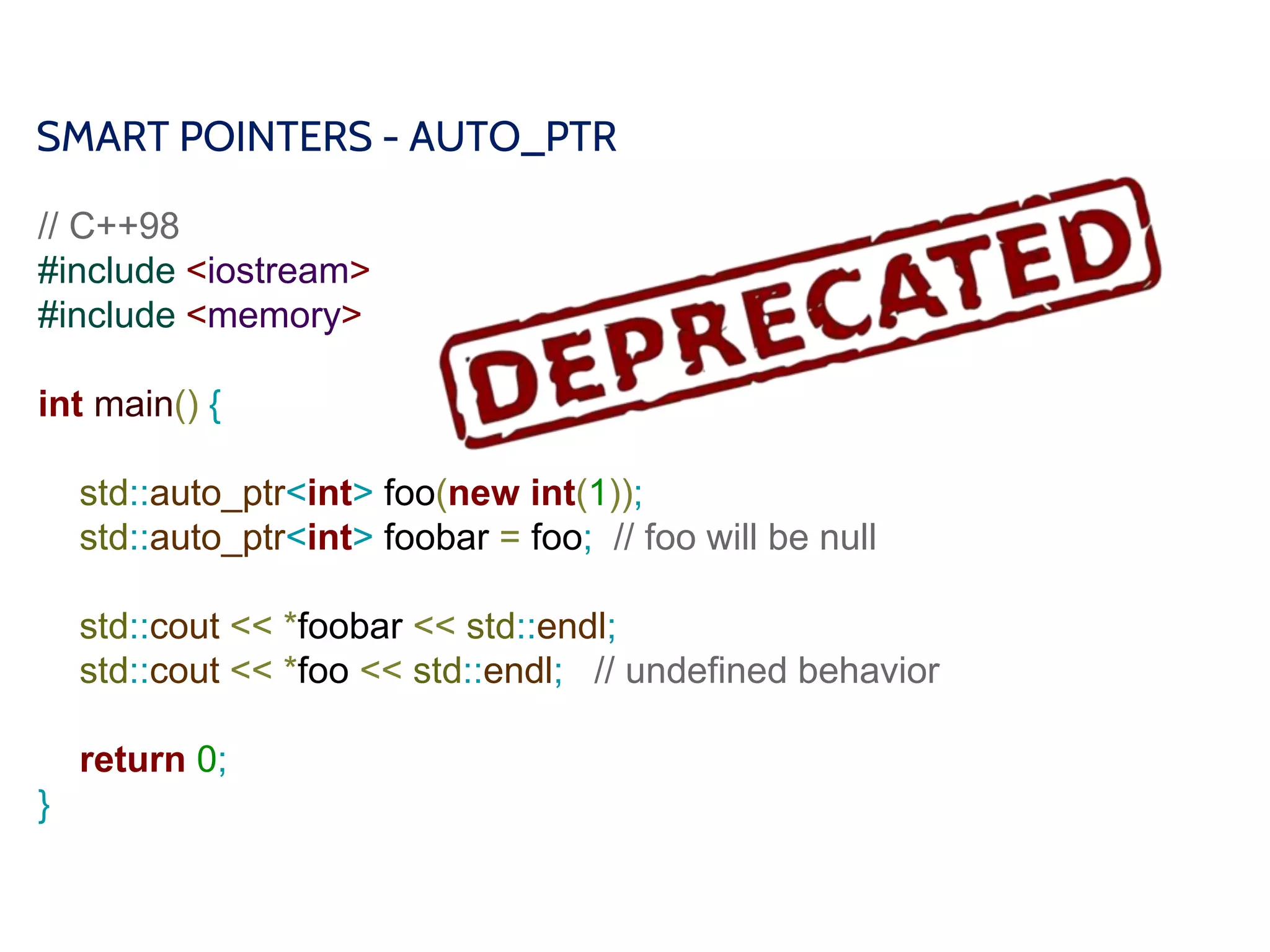 SMART POINTERS - AUTO_PTR
// C++98
#include <iostream>
#include <memory>
int main() {
std::auto_ptr<int> foo(new int(1));
std::auto_ptr<int> foobar = foo; // foo will be null
std::cout << *foobar << std::endl;
std::cout << *foo << std::endl; // undefined behavior
return 0;
}
 