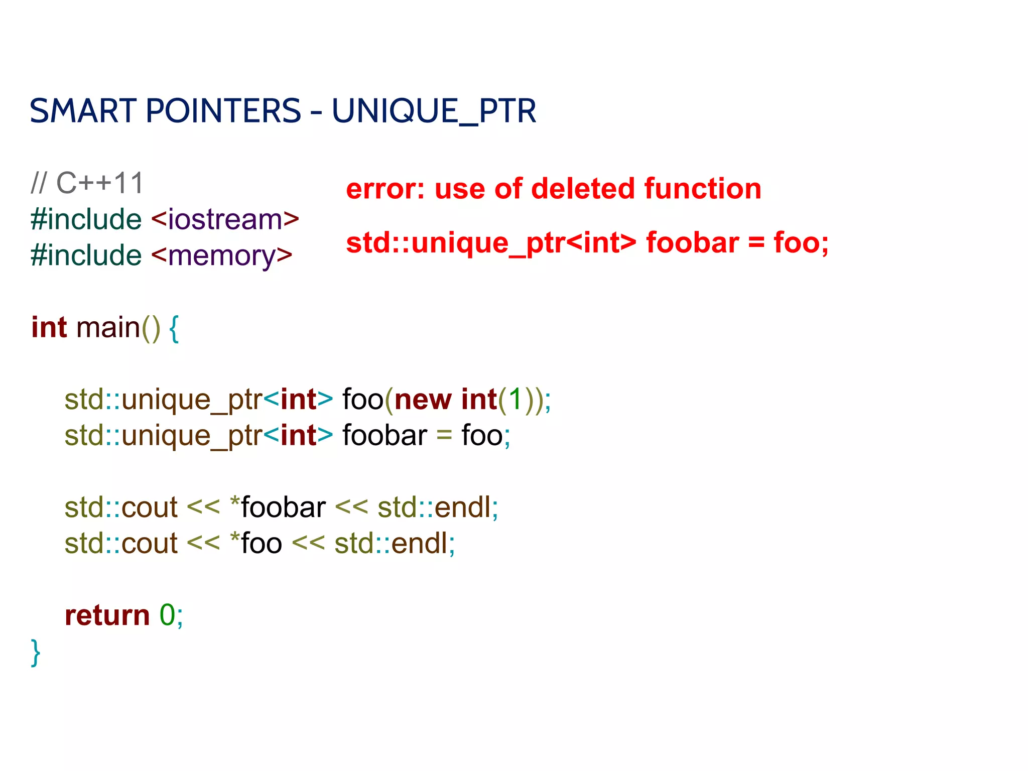 SMART POINTERS - UNIQUE_PTR
// C++11
#include <iostream>
#include <memory>
int main() {
std::unique_ptr<int> foo(new int(1));
std::unique_ptr<int> foobar = foo;
std::cout << *foobar << std::endl;
std::cout << *foo << std::endl;
return 0;
}
error: use of deleted function
std::unique_ptr<int> foobar = foo;
 