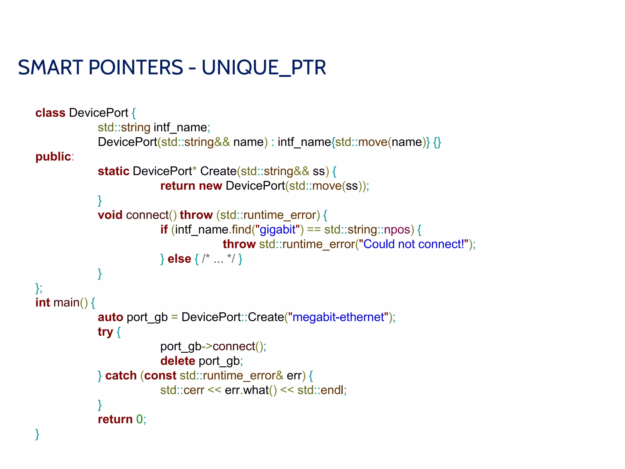 SMART POINTERS - UNIQUE_PTR
class DevicePort {
std::string intf_name;
DevicePort(std::string&& name) : intf_name{std::move(name)} {}
public:
static DevicePort* Create(std::string&& ss) {
return new DevicePort(std::move(ss));
}
void connect() throw (std::runtime_error) {
if (intf_name.find("gigabit") == std::string::npos) {
throw std::runtime_error("Could not connect!");
} else { /* ... */ }
}
};
int main() {
auto port_gb = DevicePort::Create("megabit-ethernet");
try {
port_gb->connect();
delete port_gb;
} catch (const std::runtime_error& err) {
std::cerr << err.what() << std::endl;
}
return 0;
}
 