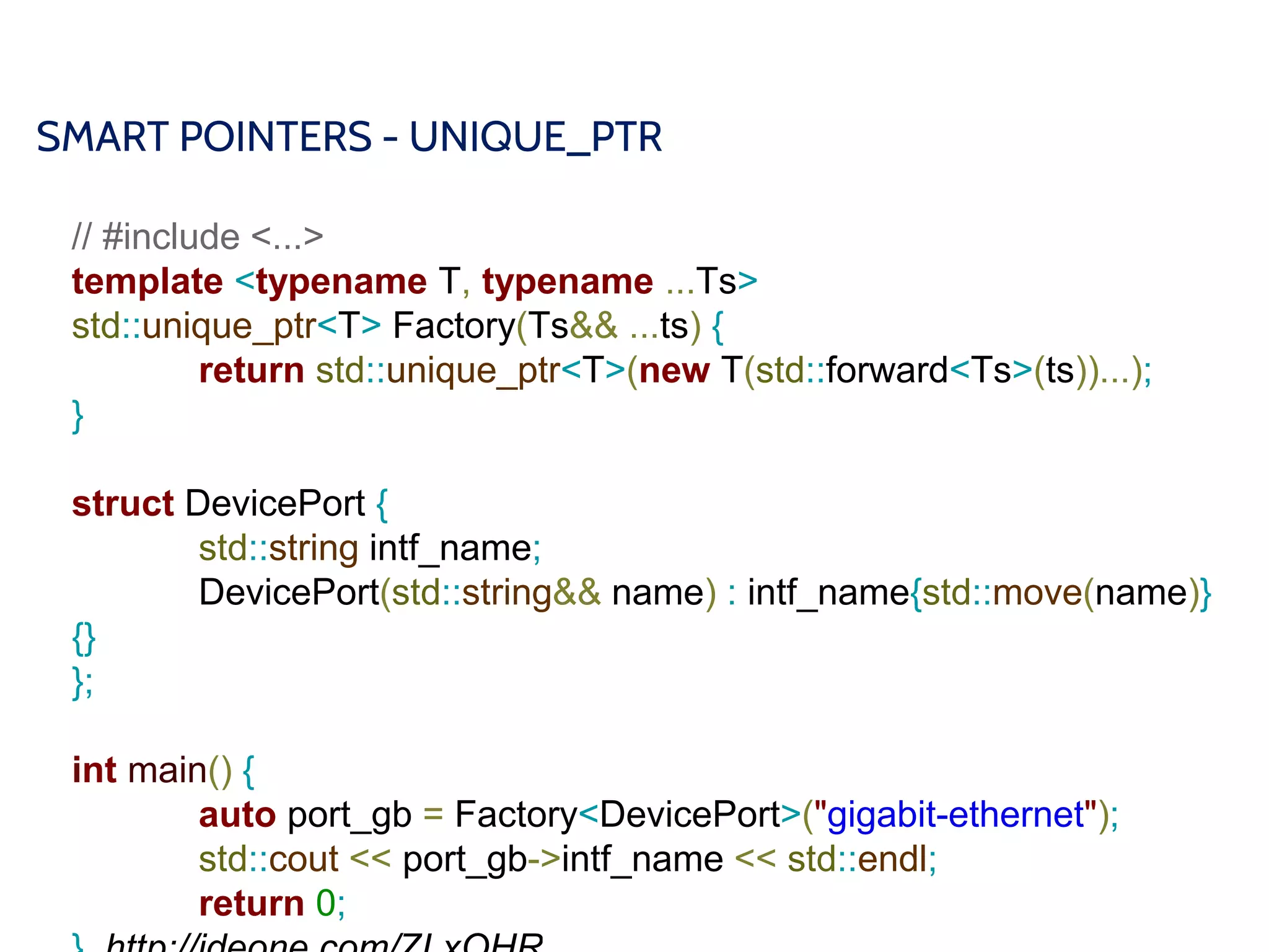 SMART POINTERS - UNIQUE_PTR
// #include <...>
template <typename T, typename ...Ts>
std::unique_ptr<T> Factory(Ts&& ...ts) {
return std::unique_ptr<T>(new T(std::forward<Ts>(ts))...);
}
struct DevicePort {
std::string intf_name;
DevicePort(std::string&& name) : intf_name{std::move(name)}
{}
};
int main() {
auto port_gb = Factory<DevicePort>("gigabit-ethernet");
std::cout << port_gb->intf_name << std::endl;
return 0;
 