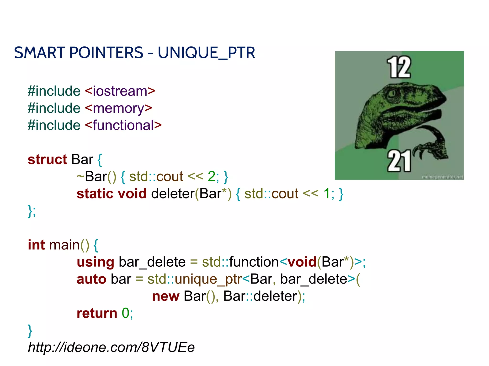 SMART POINTERS - UNIQUE_PTR
#include <iostream>
#include <memory>
#include <functional>
struct Bar {
~Bar() { std::cout << 2; }
static void deleter(Bar*) { std::cout << 1; }
};
int main() {
using bar_delete = std::function<void(Bar*)>;
auto bar = std::unique_ptr<Bar, bar_delete>(
new Bar(), Bar::deleter);
return 0;
}
http://ideone.com/8VTUEe
 