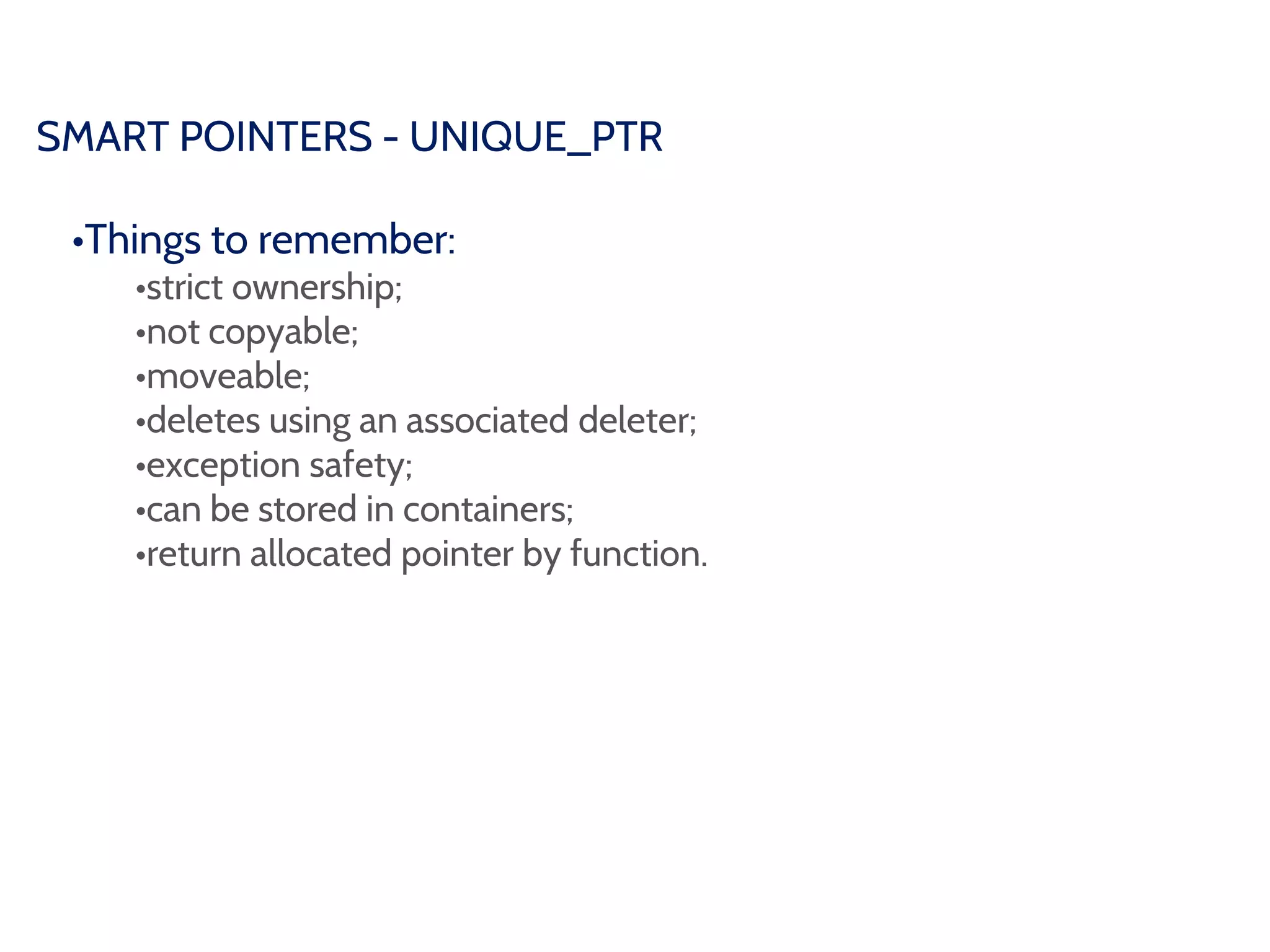 SMART POINTERS - UNIQUE_PTR
•Things to remember:
•strict ownership;
•not copyable;
•moveable;
•deletes using an associated deleter;
•exception safety;
•can be stored in containers;
•return allocated pointer by function.
 