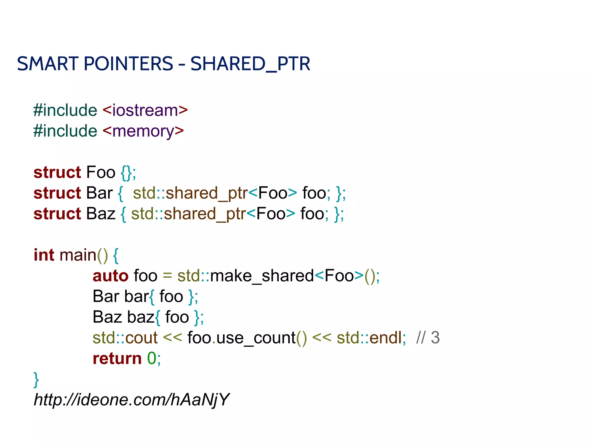 SMART POINTERS - SHARED_PTR
#include <iostream>
#include <memory>
struct Foo {};
struct Bar { std::shared_ptr<Foo> foo; };
struct Baz { std::shared_ptr<Foo> foo; };
int main() {
auto foo = std::make_shared<Foo>();
Bar bar{ foo };
Baz baz{ foo };
std::cout << foo.use_count() << std::endl; // 3
return 0;
}
http://ideone.com/hAaNjY
 