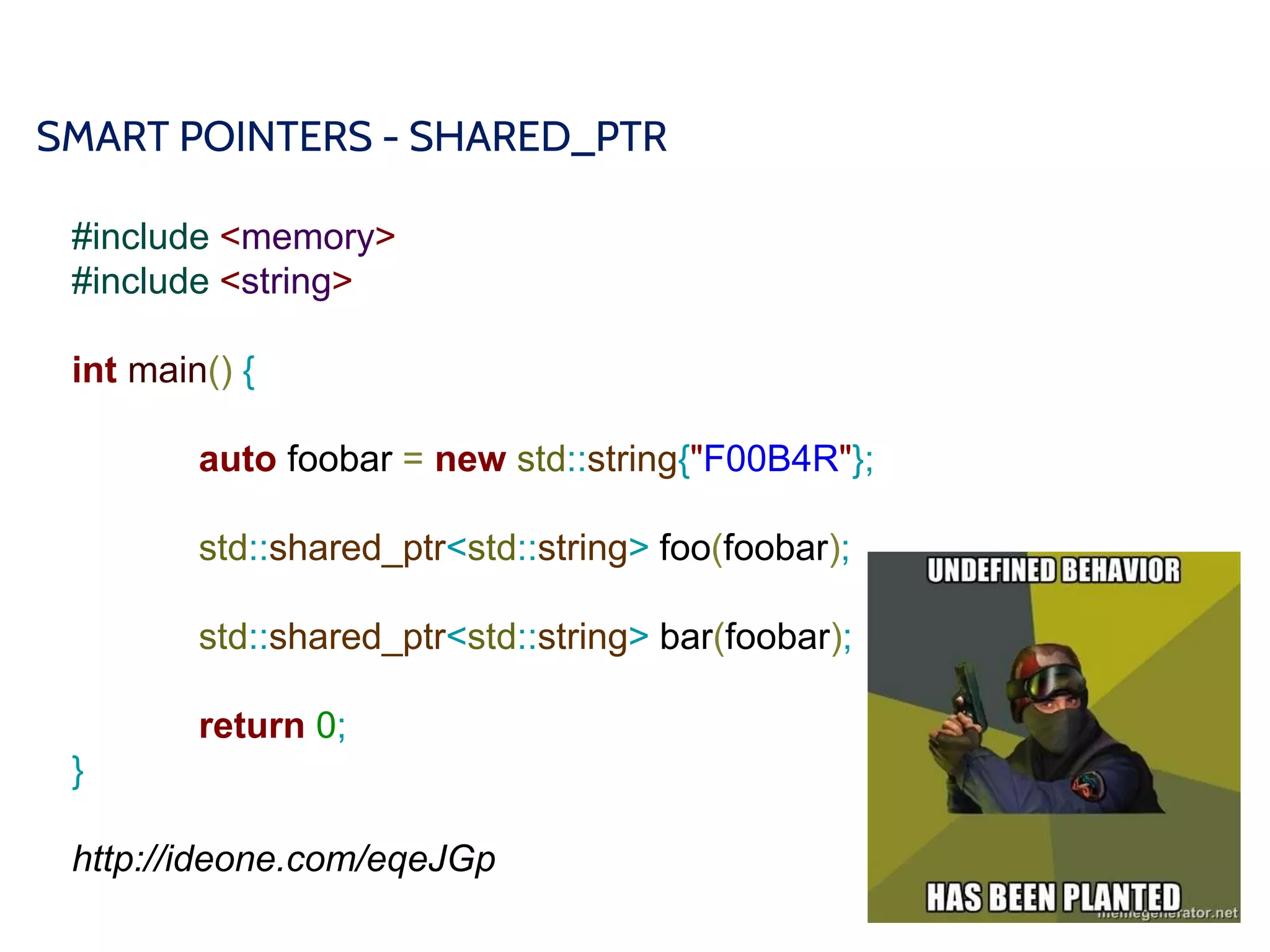 SMART POINTERS - SHARED_PTR
#include <memory>
#include <string>
int main() {
auto foobar = new std::string{"F00B4R"};
std::shared_ptr<std::string> foo(foobar);
std::shared_ptr<std::string> bar(foobar);
return 0;
}
http://ideone.com/eqeJGp
 