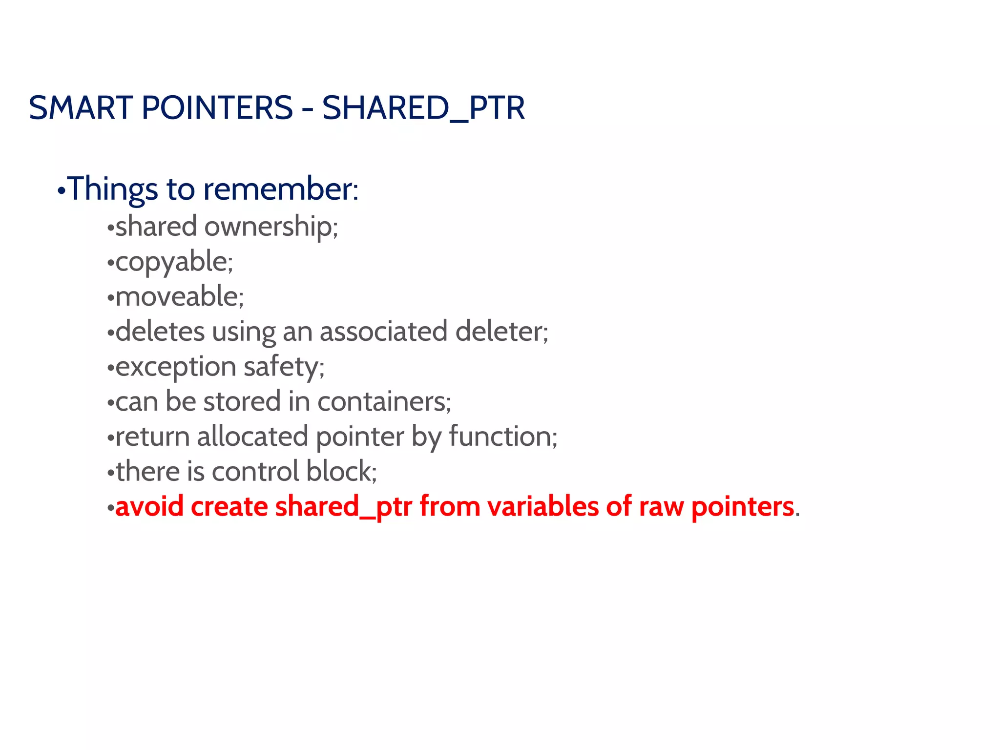 SMART POINTERS - SHARED_PTR
•Things to remember:
•shared ownership;
•copyable;
•moveable;
•deletes using an associated deleter;
•exception safety;
•can be stored in containers;
•return allocated pointer by function;
•there is control block;
•avoid create shared_ptr from variables of raw pointers.
 