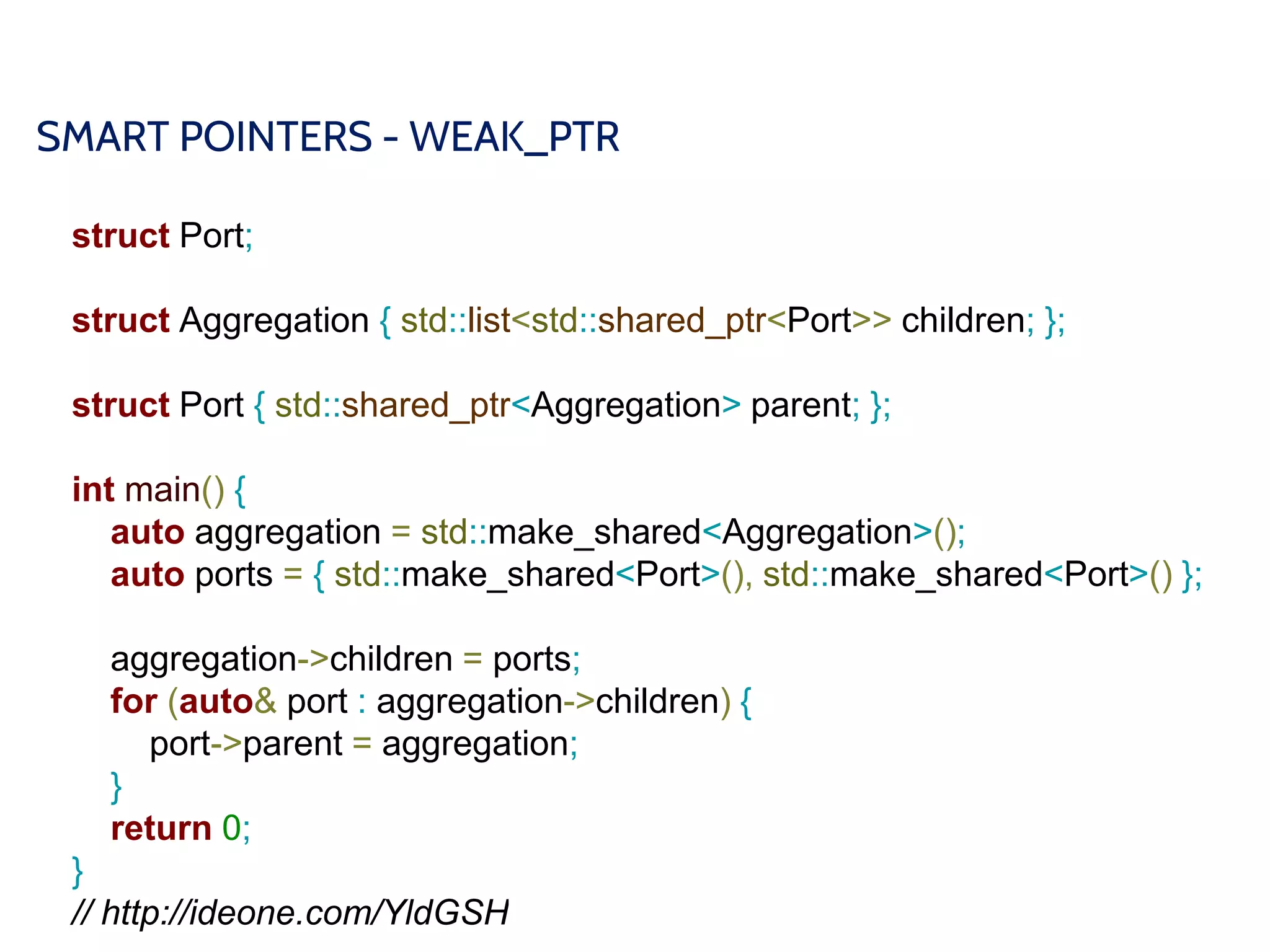 SMART POINTERS - WEAK_PTR
struct Port;
struct Aggregation { std::list<std::shared_ptr<Port>> children; };
struct Port { std::shared_ptr<Aggregation> parent; };
int main() {
auto aggregation = std::make_shared<Aggregation>();
auto ports = { std::make_shared<Port>(), std::make_shared<Port>() };
aggregation->children = ports;
for (auto& port : aggregation->children) {
port->parent = aggregation;
}
return 0;
}
// http://ideone.com/YldGSH
 