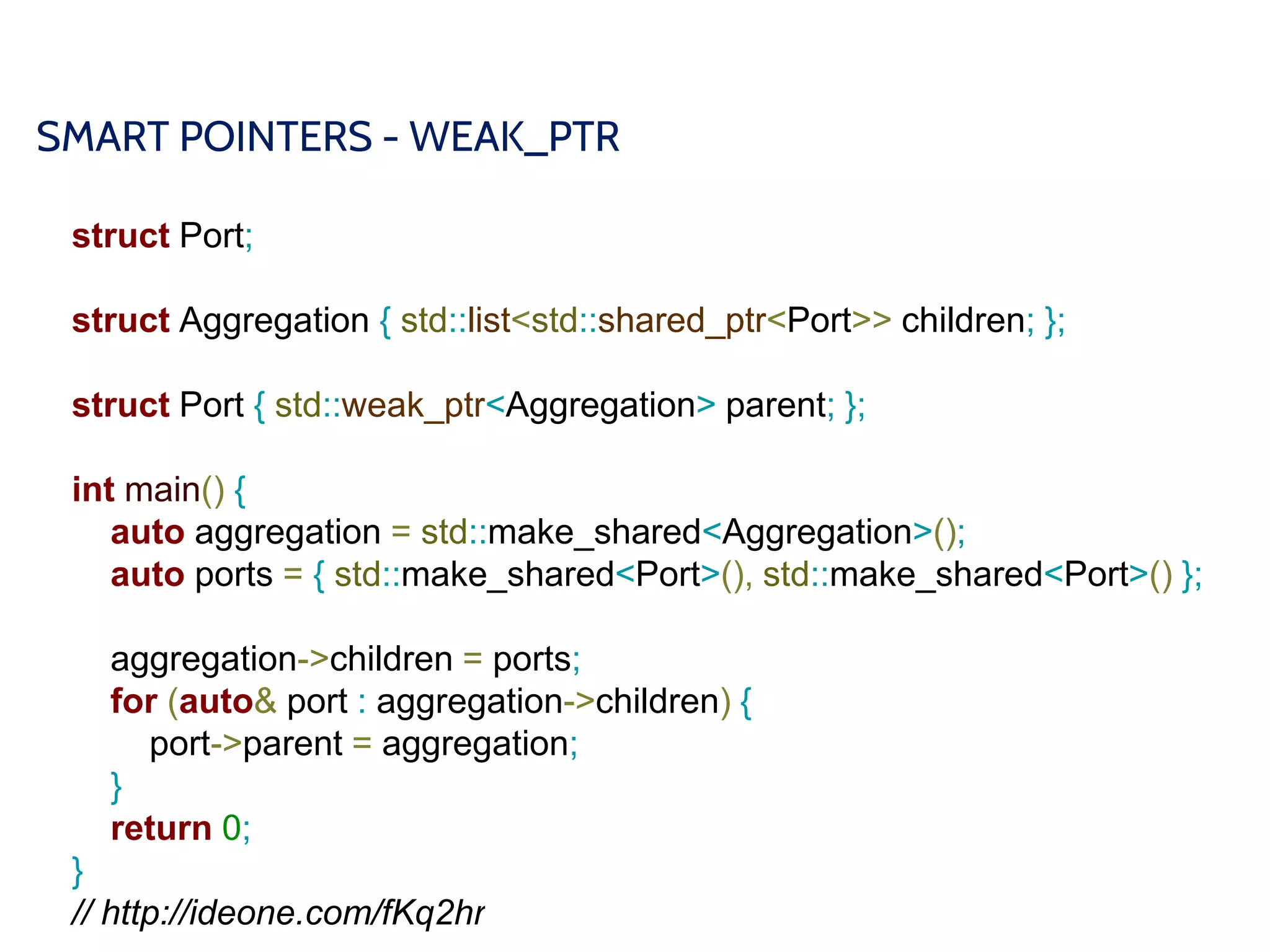 SMART POINTERS - WEAK_PTR
struct Port;
struct Aggregation { std::list<std::shared_ptr<Port>> children; };
struct Port { std::weak_ptr<Aggregation> parent; };
int main() {
auto aggregation = std::make_shared<Aggregation>();
auto ports = { std::make_shared<Port>(), std::make_shared<Port>() };
aggregation->children = ports;
for (auto& port : aggregation->children) {
port->parent = aggregation;
}
return 0;
}
// http://ideone.com/fKq2hr
 