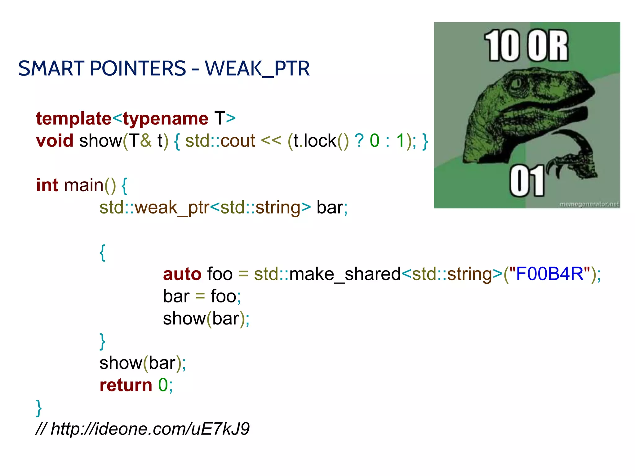 SMART POINTERS - WEAK_PTR
template<typename T>
void show(T& t) { std::cout << (t.lock() ? 0 : 1); }
int main() {
std::weak_ptr<std::string> bar;
{
auto foo = std::make_shared<std::string>("F00B4R");
bar = foo;
show(bar);
}
show(bar);
return 0;
}
// http://ideone.com/uE7kJ9
 