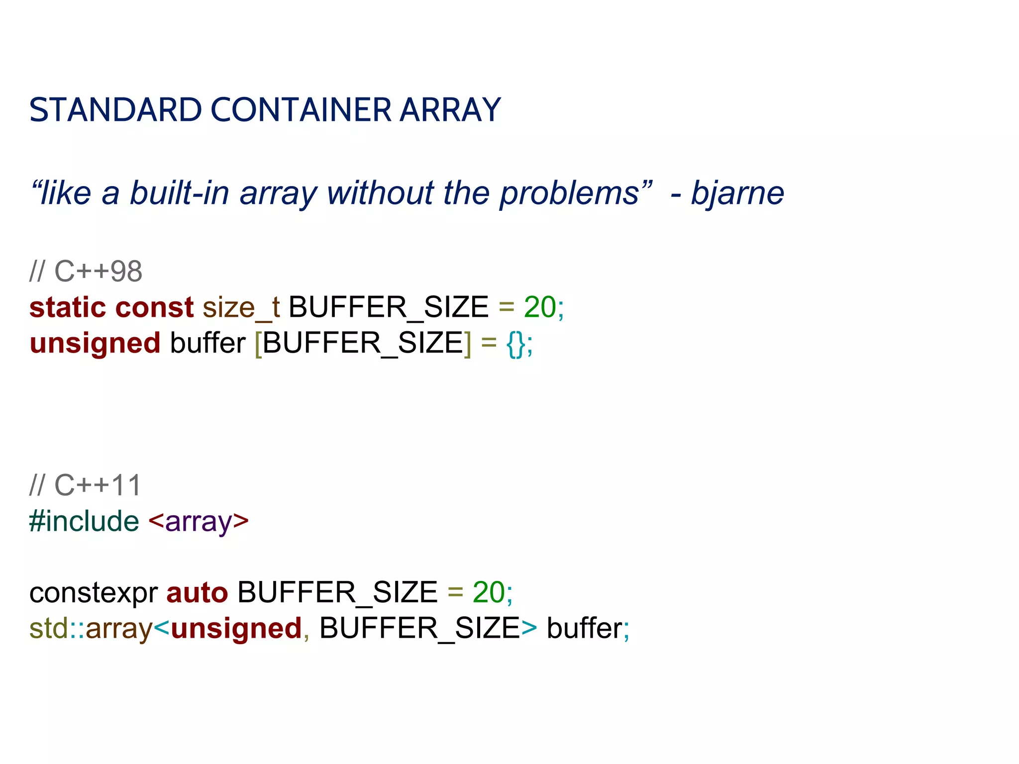 STANDARD CONTAINER ARRAY
“like a built-in array without the problems” - bjarne
// C++98
static const size_t BUFFER_SIZE = 20;
unsigned buffer [BUFFER_SIZE] = {};
// C++11
#include <array>
constexpr auto BUFFER_SIZE = 20;
std::array<unsigned, BUFFER_SIZE> buffer;
 