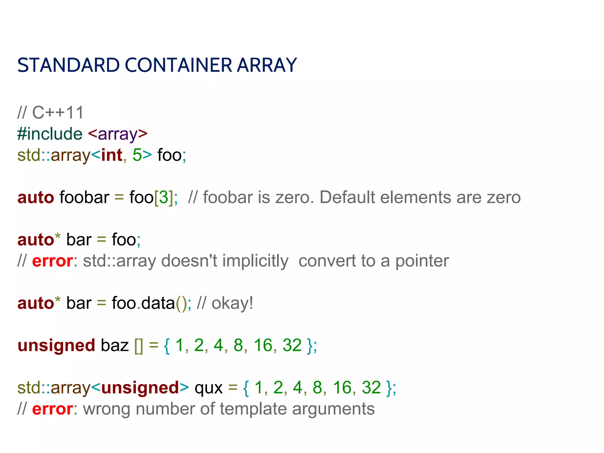 STANDARD CONTAINER ARRAY
// C++11
#include <array>
std::array<int, 5> foo;
auto foobar = foo[3]; // foobar is zero. Default elements are zero
auto* bar = foo;
// error: std::array doesn't implicitly convert to a pointer
auto* bar = foo.data(); // okay!
unsigned baz [] = { 1, 2, 4, 8, 16, 32 };
std::array<unsigned> qux = { 1, 2, 4, 8, 16, 32 };
// error: wrong number of template arguments
 