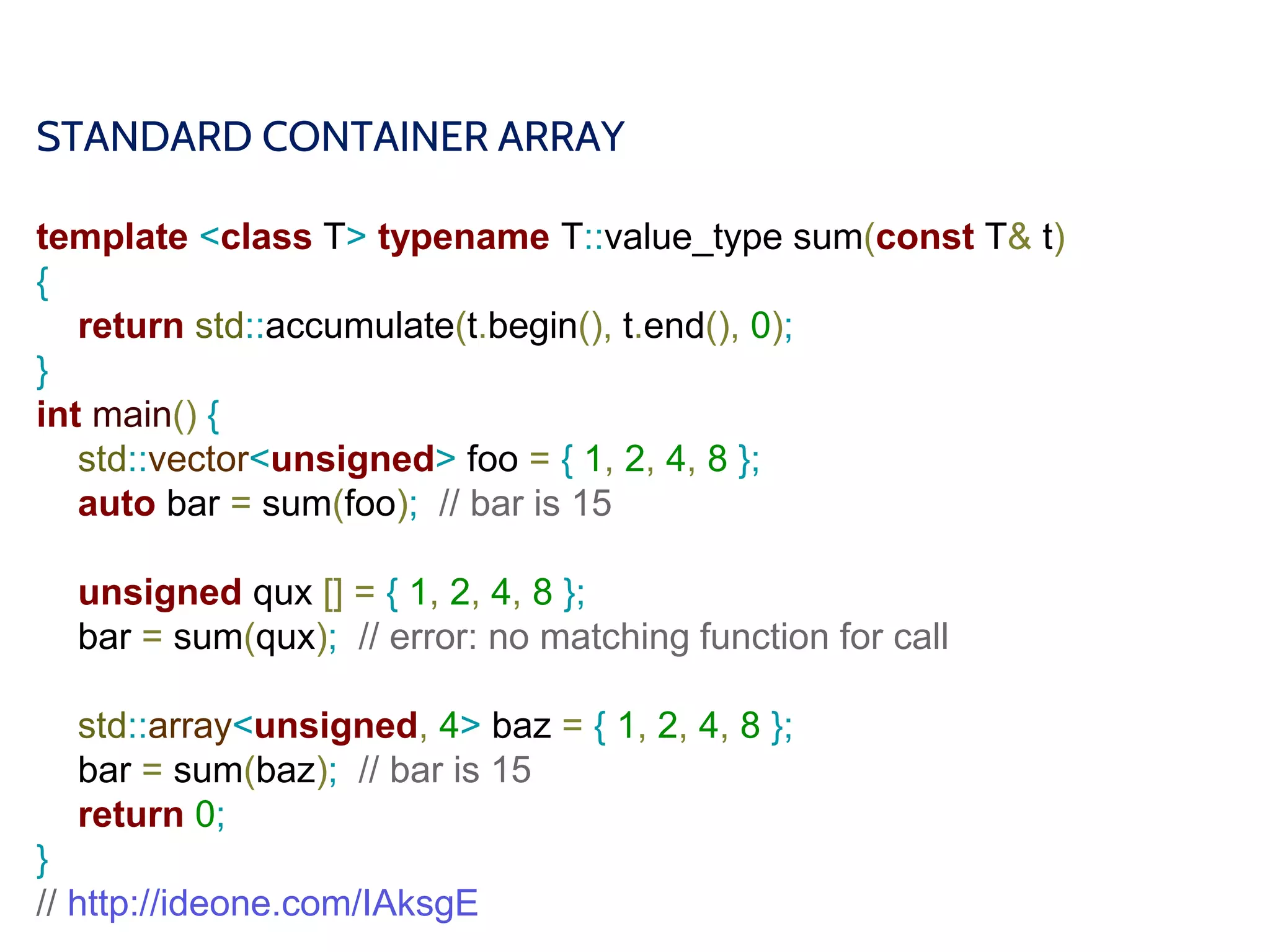 STANDARD CONTAINER ARRAY
template <class T> typename T::value_type sum(const T& t)
{
return std::accumulate(t.begin(), t.end(), 0);
}
int main() {
std::vector<unsigned> foo = { 1, 2, 4, 8 };
auto bar = sum(foo); // bar is 15
unsigned qux [] = { 1, 2, 4, 8 };
bar = sum(qux); // error: no matching function for call
std::array<unsigned, 4> baz = { 1, 2, 4, 8 };
bar = sum(baz); // bar is 15
return 0;
}
// http://ideone.com/IAksgE
 