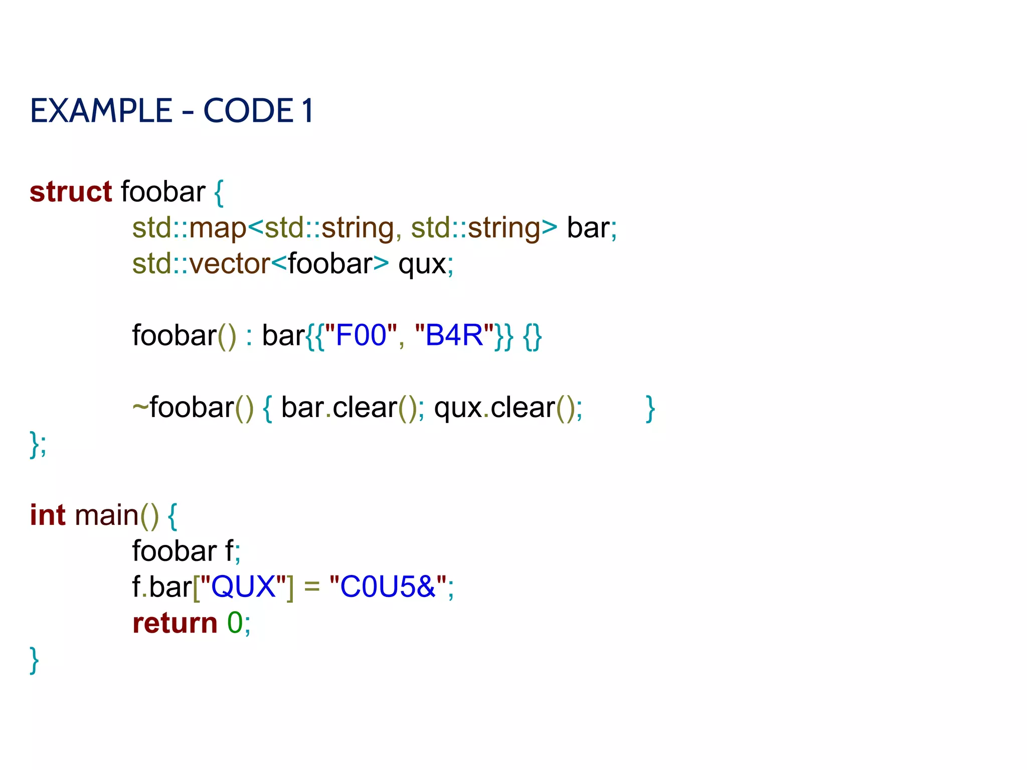 EXAMPLE - CODE 1
struct foobar {
std::map<std::string, std::string> bar;
std::vector<foobar> qux;
foobar() : bar{{"F00", "B4R"}} {}
~foobar() { bar.clear(); qux.clear(); }
};
int main() {
foobar f;
f.bar["QUX"] = "C0U5&";
return 0;
}
 