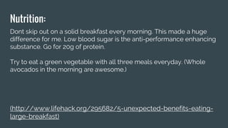 Nutrition:
Dont skip out on a solid breakfast every morning. This made a huge
difference for me. Low blood sugar is the anti-performance enhancing
substance. Go for 20g of protein.
Try to eat a green vegetable with all three meals everyday. (Whole
avocados in the morning are awesome.)
(http://www.lifehack.org/295682/5-unexpected-benefits-eating-
large-breakfast)
 