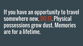 If you have an opportunity to travel
somewhere new, DO IT. Physical
possessions grow dust. Memories
are for a lifetime.
 