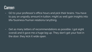 Career:
- GO to your professor’s office hours and pick their brains. You have
to pay an ungodly amount in tuition, might as well gain insights into
life/business/human relations/anything.
- Get as many letters of recommendations as possible. I got eight
overall and it gave me a huge leg up. They don’t get your foot in
the door, they kick it wide open.
 
