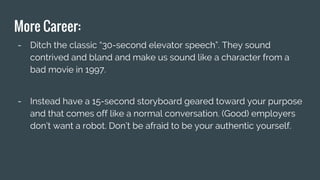 More Career:
- Ditch the classic “30-second elevator speech”. They sound
contrived and bland and make us sound like a character from a
bad movie in 1997.
- Instead have a 15-second storyboard geared toward your purpose
and that comes off like a normal conversation. (Good) employers
don’t want a robot. Don’t be afraid to be your authentic yourself.
 