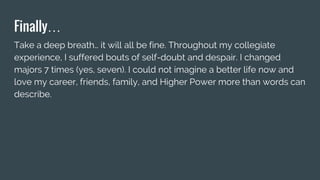 Finally…
Take a deep breath… it will all be fine. Throughout my collegiate
experience, I suffered bouts of self-doubt and despair. I changed
majors 7 times (yes, seven). I could not imagine a better life now and
love my career, friends, family, and Higher Power more than words can
describe.
 