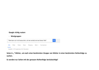 Google richtig nutzen
- Wortgruppen
Setze in „“ Wörter, um nach einer bestimmten Gruppe von Wörter in einer bestimmten Reihenfolge zu
suchen.
Es werden nur Seiten mit der genauen Reihenfolge berücksichtigt!
 