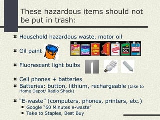 These hazardous items should not
be put in trash:

Household hazardous waste, motor oil

Oil paint

Fluorescent light bulbs

Cell phones + batteries
Batteries: button, lithium, rechargeable   (take to
Home Depot/ Radio Shack)

“E-waste” (computers, phones, printers, etc.)
   Google “60 Minutes e-waste”
   Take to Staples, Best Buy
 