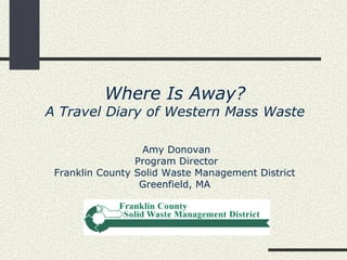 Where Is Away?
A Travel Diary of Western Mass Waste

                  Amy Donovan
                 Program Director
 Franklin County Solid Waste Management District
                  Greenfield, MA
 