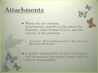  When you are sending
attachments, include in the email the
filename, what format it is in, and the
version of the program
 Attached: “Project3Proposal.doc” This file is in
Microsoft Word 2007.
 Consider sending files in rich text format
(rtf) or portable document format (pdf) to
ensure compatibility
 