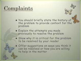  You should briefly state the history of
the problem to provide context for the
problem
 Explain the attempts you made
previously to resolve the problem
 Show why it is critical for the problem
to be resolved by your reader
 Offer suggestions on ways you think it
can be resolved or how you are willing
to help in the matter
 