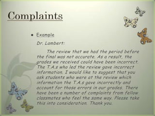 Example
Dr. Lambert:
The review that we had the period before
the final was not accurate. As a result, the
grades we received could have been incorrect.
The T.A.s who led the review gave incorrect
information. I would like to suggest that you
ask students who were at the review which
information the T.A.s gave incorrectly and
account for those errors in our grades. There
have been a number of complaints from fellow
classmates who feel the same way. Please take
this into consideration. Thank you.
 